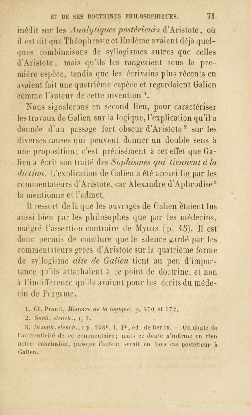 inédit sur les Analytiques postérieurs d'Aristote, où il est d'il que Théophraste e1 Eudèmc avaient déjà quel- ques combinaisons de syllogismes autres que celles d'Aristote, mais qu'ils les rangeaient sous la pre- mière espèce, tandis que les écrivains plus récents en avaient fait une quatrième espèce et regardaient Galien comme l'auteur de cette invention *. Nous signalerons en second lieu, pour caractériser les travaux de Galien sur la logique, l'explication qu'il a donnée d'un passage fort obscur d'Aristote 2 sur les diverses causes qui peuvent donner un double sens à une proposition; c'est précisément à cet effet que Ga- lien a écrit son traité des Sophisines qui tiennent à la diction. L'explication de Galien a été accueillie par les commentateurs d'Aristote, car Alexandre d'Aphrodise3 la mentionne et l'admet. Il ressort de là que les ouvrages de Galien étaient lus aussi bien par les philosophes que par les médecins, malgré l'assertion contraire de Mynas (p. 45). Il est donc permis de conclure que le silence gardé par les commentateurs grecs d'Aristote sur la quatrième forme de syllogisme dite de Galien tient au peu d'impor- tance qu'ils attachaient à ce point de doctrine, et non à l'indifférence qu'ils avaient pour les écrits du méde- cin de Pergame. 1. Cf. Pranll, Histoire de la logique, p. 370 et 572. 2. Soph. elench., i. 3. 3. In soph. elench., i p. 2(.)Sb, t. IV, éd. de Berlin. —On doute de l'authenticité de ce commentaire; mais ce dou'e n'infirme en rien noire conclusion, puisque l'auteur sciait en tons cas postérieur à Galien.