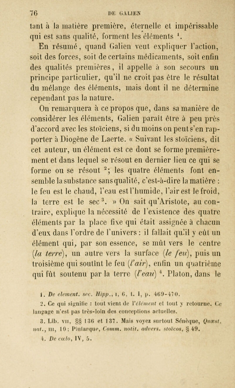 tant à la matière première, éternelle et impérissable qui est sans qualité, forment les éléments 1. En résumé, quand Galien veut expliquer l'action, soit des forces, soit de certains médicaments, soit enfin des qualités premières, il appelle à son secours un principe particulier, qu'il ne croit pas être le résultat du mélange des éléments, mais dont il ne détermine cependant pas la nature. On remarquera à ce propos que, dans sa manière de considérer les éléments, Galien paraît être à peu près d'accord avec les stoïciens, si du moins on peut s'en rap- porter à Diogène de Laerte. « Suivant les stoïciens, dit cet auteur, un élément est ce dont se forme première- ment et dans lequel se résout en dernier lieu ce qui se forme ou se résout 2; les quatre éléments font en- semble la substance sans qualité, c'est-à-dire la matière : le feu est le chaud, l'eau est l'humide, l'air est le froid, la terre est le sec3. » On sait qu'Aristote, au con- traire, explique la nécessité de l'existence des quatre éléments par la place fixe qui était assignée à chacun d'eux dans l'ordre de l'univers : il fallait qu.il y eût un élément qui,, par son essence, se mût vers le centre (la terre), un autre vers la surface (le feu), puis un troisième qui soutînt le feu (l'air), enfin un quatrième qui fût soutenu par la terre (l/eau) 4. Platon, dans le i. De dément, sec. ïïipp., i, G, I. I, )>. 469-470. 2. Ce qui signifie : loul vient de ['élément cl tout j retourne. « e langage n'est pas très-loin des conceptions actuelles. 3. Lib. vu, §§ 130 et 137. Mais voyez surtout Sénèque, Quœst, iiat., m, 10; Plularque, Cotnm, notit. advers. stoïcos, $ '«!'.