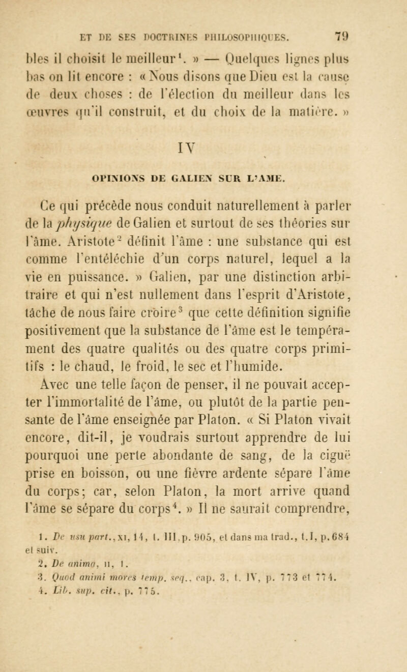 bles il choisit le meilleur1. » — Quelques lignes plus m lit encore : «Nous disons que Dieu est la cause de deux choses : de l'élection du meilleur dans les œuvres qn'il construit, el du choix de la matière. » IV OPINIONS DE GALIEN SUR L'AME. Ce qui précède nous conduit naturellement à parler de la physique deGalien et surtout de ses théories sur rame. Aristote- définit l'âme : une substance qui est comme l'entélécbie d'un corps naturel, lequel a la vie en puissance. » Galien, par une distinction arbi- traire et qui n'est nullement dans l'esprit d'Aristote, tâche de nous faire croire3 que cette définition signifie positivement que la substance de l'âme est le tempéra- ment des quatre qualités ou des quatre corps primi- tifs : le chaud, le froid, le sec et l'humide. Avec une telle façon de penser, il ne pouvait accep- ter l'immortalité de l'âme, ou plutôt de la partie pen- sante de l'âme enseignée par Platon, a Si Platon vivait encore, dit-il, je voudrais surtout apprendre de lui pourquoi une perte abondante de sang, de la cigué prise en boisson, ou une fièvre ardente sépare l'âme du corps; car, selon Platon, la mort arrive quand l'âme se sépare du corps4. » Il ne saurait comprendre, 1. IV if*» part., xi, 14, l. lil,p. 905, et dans ma irad., 1.1, p. 684 el >uiv. i. Dr anima. n. i. ■î Quod animi more* temp. teq., cap. 3, l. IV. p. 773 el 7 i.