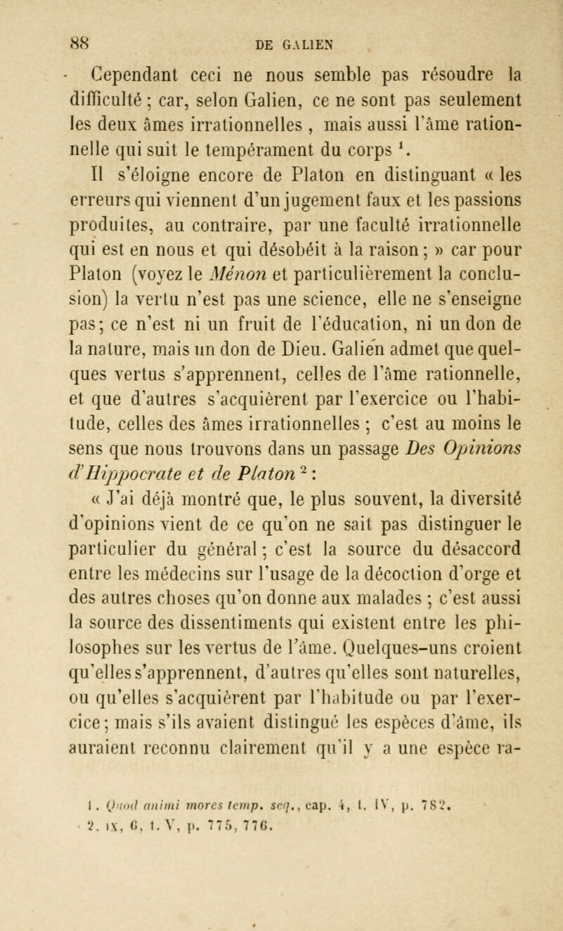 Cependant ceci ne nous semble pas résoudre la difficulté ; car, selon Galien, ce ne sont pas seulement les deux âmes irrationnelles, mais aussi l'âme ration- nelle qui suit le tempérament du corps1. Il s'éloigne encore de Platon en distinguant « les erreurs qui viennent d'un jugement faux et les passions produites, au contraire, par une faculté irrationnelle qui est en nous et qui désobéit à la raison ; » car pour Platon (voyez le Mênon et particulièrement la conclu- sion) la vertu n'est pas une science, elle ne s'enseigne pas; ce n'est ni un fruit de l'éducation, ni un don de la nature, mais un don de Dieu. Galien admet que quel- ques vertus s'apprennent, celles de l'âme rationnelle, et que d'autres s'acquièrent par l'exercice ou l'habi- tude, celles des âmes irrationnelles ; c'est au moins le sens que nous trouvons dans un passage Des Opinions d'Hijjpocrate et de Platon 2 : « J'ai déjà montré que, le plus souvent, la diversité d'opinions vient de ce qu'on ne sait pas distinguer le particulier du général ; c'est la source du désaccord entre les médecins sur l'usage de la décoction d'orge et des autres choses qu'on donne aux malades ; c'est aussi la source des dissentiments qui existent entre les phi- losophes sur les vertus de l'âme. Quelques-uns croient qu'elles s'apprennent, d'autres qu'elles sont naturelles, ou qu'elles s'acquièrent par l'habitude ou par l'exer- cice; mais s'ils avaient distingué les espèces d'âme, ils auraient reconnu clairement qu'il y a une espèce ra- l. Quod animi mores temp. teq,tCàp. i, I. IV, p. 782« V. ix, (J. t. V, i». 775, 77G.