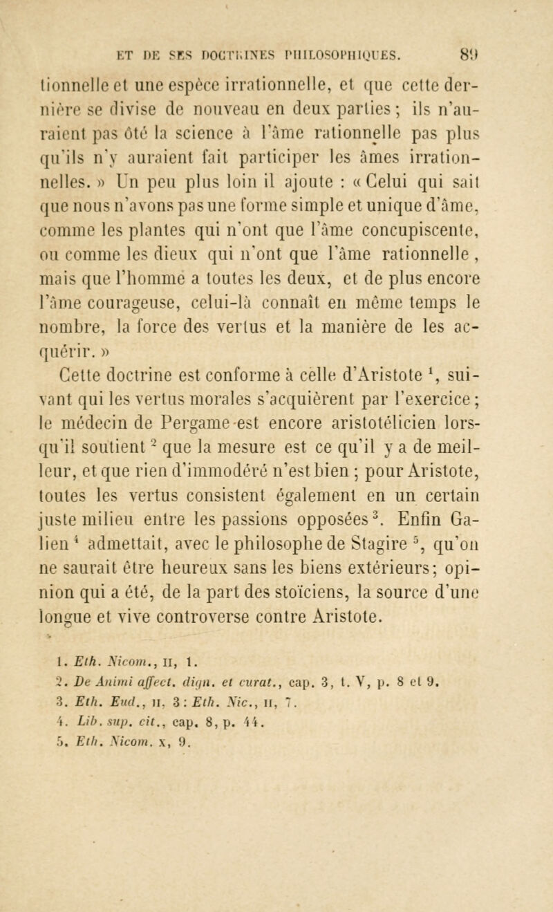 tionnelleet une espèce irrationnelle, et que cette der- nière se divise de nouveau en deux parties; ils n'au- raient pas ôté la science à l!âme rationnelle pas plus qu'ils n'y auraient fait participer les âmes irration- nelles. » Un peu plus loin il ajoute : «Celui qui sait que nous n'avons pas une forme simple et unique d'Ame, comme les plantes qui n'ont que l'âme concupiscente, ou comme les dieux qui n'ont que l'âme rationnelle , mais que l'homme a toutes les deux, et de plus encore l'âme courageuse, celui-là connaît en même temps le nombre, la force des vertus et la manière de les ac- quérir. » Celte doctrine est conforme à celle d'Aristote l, sui- vant qui les vertus morales s'acquièrent par l'exercice ; le médecin de Pergame-est encore aristotélicien lors- qu'il soutient2 que la mesure est ce qu'il y a de meil- leur, et que rien d'immodéré n'est bien ; pour Aristote, toutes les vertus consistent également en un certain juste milieu entre les passions opposées3. Enfin Ga- lien4 admettait, avec le philosophe de Stagire 5, qu'on ne saurait être heureux sans les biens extérieurs; opi- nion qui a été, de la part des stoïciens, la source d'une longue et vive controverse contre Aristote. 1. Et h. Manu., il, 1. 2« De Ànimi affect. digtt. et curât., cap. 3, t. V, j). 8 et 9. 3. Eth. Sud., u. Z.Eth. Me, n, 7. i. Lib.snp. cit., cap. 8, p. 44.