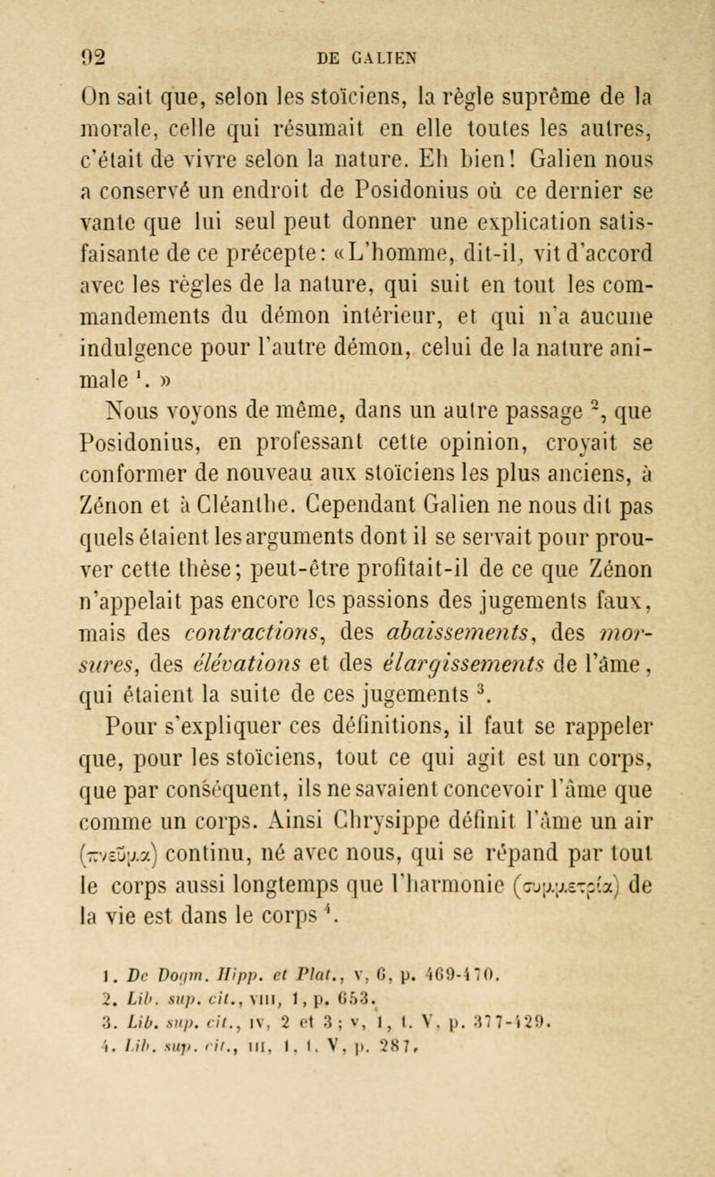 On sait que, selon les stoïciens, la règle suprême de la morale, celle qui résumait en elle toutes les autres, c'était de vivre selon la nature. Eh bien! Galien nous a conservé un endroit de Posidonius où ce dernier se vante que lui seul peut donner une explication satis- faisante de ce précepte: «L'homme, dit-il, vit d'accord avec les règles de la nature, qui suit en tout les com- mandements du démon intérieur, et qui n'a aucune indulgence pour l'autre démon, celui de la nature ani- male '. » Nous voyons de môme, dans un autre passage 2, que Posidonius, en professant cette opinion, croyait se conformer de nouveau aux stoïciens les plus anciens, à Zenon et à Cléanlhe. Cependant Galien ne nous dit pas quels étaient les arguments dont il se servait pour prou- ver cette thèse; peut-être profitait-il de ce que Zenon n'appelait pas encore les passions des jugements faux, mais des contractions, des abaissements, des mor- sures, des élévations et des élargissements de l'âme, qui étaient la suite de ces jugements 3. Pour s'expliquer ces définitions, il faut se rappeler que, pour les stoïciens, tout ce qui agit est un corps, que par conséquent, ils ne savaient concevoir l'âme que comme un corps. Ainsi Ghrysippe définit l'âme un air ir:v£j;j.a) continu, né avec nous, qui se répand par tout le corps aussi longtemps que l'harmonie (oujjLjjtetpCa) de la vie est dans le corps4. 1. De Dogm. Hipp. et Plat., v, G, p. 469-470. 2. Lib. siip. cit., vin, 1, p. (i.:»:5. 3. Lib. sup. cit., i\\ 2 e1 3; ?, I, l. V. p. 377-429. i. lib. sup. ri/., m. 1. I. V. p. 287.