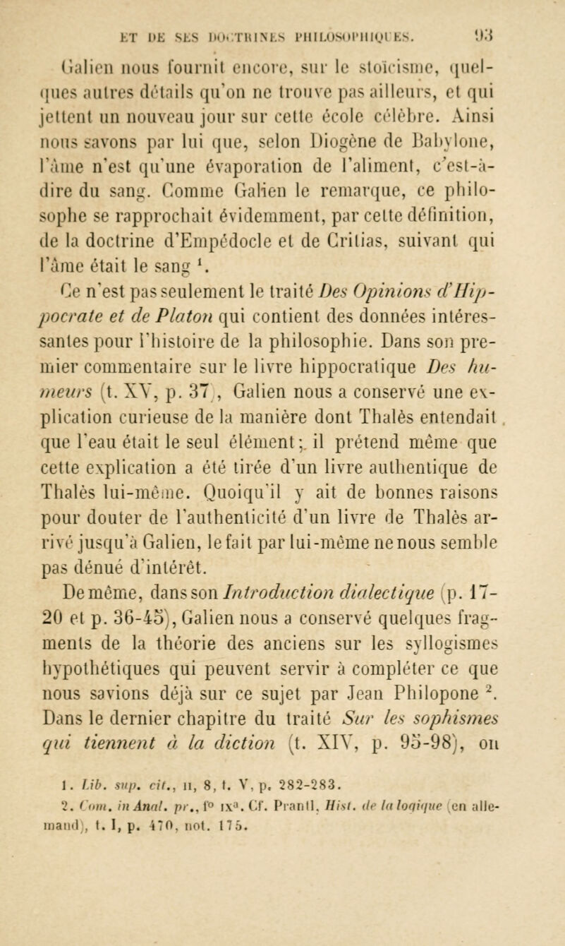 Galien nous fournil encore, sur le stoïcisme, quel- ques autres détails qu'on ne trouve pas ailleurs, el qui jettent un nouveau jour sur cette école célèbre. Ainsi nous savons par lui que, selon Diogène de Babylone, l'âme n'est qu'une évaporation de l'aliment, c'est-à- dire du sang. Comme Galien le remarque, ce philo- sophe se rapprochait évidemment, par celte définition, de la doctrine d'Empédocle el de Grilias, suivant qui l'âme était le sang *. Ce n'est pas seulement le traité Des Opinions tfHip- pocrate et de Platon qui contient des données intéres- santes pour l'histoire de la philosophie. Dans son pre- mier commentaire sur le livre hippocratique Des hu- meurs (t. XV, p. 37), Galien nous a conservé une ex- plication curieuse de la manière dont Thaïes entendait que l'eau était le seul élément;, il prétend même que cette explication a été tirée d'un livre authentique de Thaïes lui-même. Quoiqu'il y ait de honnes raisons pour douter de l'authenticité d'un livre de Thaïes ar- rivé jusqu'à Galien, le fait par lui-même ne nous semhle pas dénué d'intérêt. De même, dans son Introduction dialectique p. 17- 20 et p. 36-45), Galien nous a conservé quelques frag- ments de la théorie des anciens sur les syllogismes hypothétiques qui peuvent servir à compléter ce que nous savions déjà sur ce sujet par Jean Philopone 2. Dans le dernier chapitre du traité Sur les sophismes qui tiennent ù la diction [{. XIV, p. 95-98), on 1. l.ib. sup. cit., ii, 8, f. V, p. 282-283. 2. Coin, in Anal. />/■.. 1 ixa.Cf. Pianil. Eist. de la logique [en alle- mand . t. I, p. 470. not. 175.