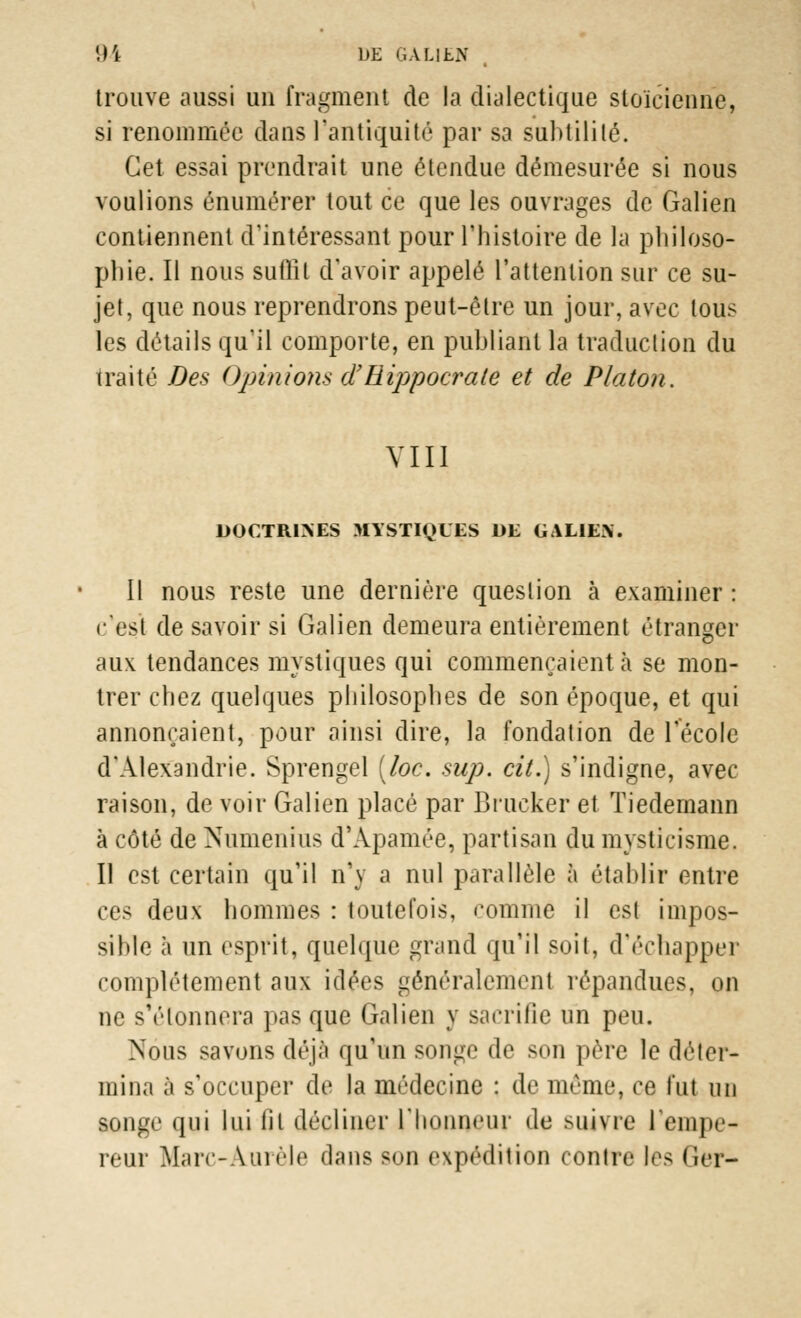 trouve aussi uu fragment de la dialectique stoïcienne, si renommée dans l'antiquité par sa subtilité. Cet essai prendrait une étendue démesurée si nous voulions énumérer tout ce que les ouvrages de Galien contiennent d'intéressant pour l'histoire de la philoso- phie. H nous suffit d'avoir appelé l'attention sur ce su- jet, que nous reprendrons peut-être un jour, avec tous les détails qu'il comporte, en publiant la traduction du traité Des Opinions d'Rippocrate et de Platon. VIII DOCTRINES MYSTIQUES DE GAL1E\. Il nous reste une dernière question à examiner : c'est de savoir si Galien demeura entièrement étranger aux tendances mystiques qui commençaient h se mon- trer chez quelques philosophes de son époque, et qui annonçaient, pour ainsi dire, la fondation de l'école d'Alexandrie. Sprengel (loc. sup. cit.) s'indigne, avec raison, de voir Galien placé par Brucker et Tiedemann à côté de Numenius d'Apamée, partisan du mysticisme. Il est certain qu'il n'y a nul parallèle à établir entre ces deux hommes : toutefois, comme il est impos- sible à un esprit, quelque grand qu'il soit, d'échapper complètement aux idées généralement répandues, on ne s'étonnera pas que Galien y sacrifie un peu. Nous savons déjà qu'un songe de son père le déter- mina à s'occuper de la médecine : de même, ce fut un songe qui lui iil décliner l'honneur de suivre l'empe- reur Marc-Àurèle dans son expédition contre les Ger-