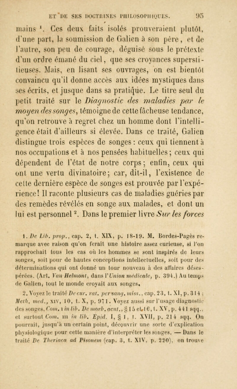 mains '. Ces deux faits isolés prouveraient plutôt, d'une part, l.i soumission de Galien à son père, et de l'autre, son peu de courage, déguisé sous le prétexta d'un ordre émané du ciel, que ses croyances supersii- lieuses. Mais, en lisant ses ouvrages, on est bientôt convaincu qu'il donne accès aux idées mystiques dans ses écrits, et jusque dans sa pratique. Le tilre seul du petit traité sur le Diagnostic des maladies par le moyen des songe*, témoigne de cette fâcheuse tendance, qu'on retrouve à regret chez un homme dont l'intelli- gence était d'ailleurs si élevée. Dans ce traité, Galien distingue trois espèces de songes: ceux qui tiennent à nos occupations et à nos pensées habituelles; ceux qui dépendent de l'état de notre corps ; enfin, ceux qui ont une vertu divinatoire; car, dit-il, l'existence de celte dernière espèce de songes est prouvée par l'expé- rience! Il raconte plusieurs cas de maladies guéries par des remèdes révélés en songe aux malades, et dont un lui est personnel2. Dans le premier livre Sur les forces 1. De Lib. prop., cap. 2, t. XIX, p. 18-19. M. Bordes-Pages re- marque avec raison qu'on ferait une histoire assez curieuse, si l'on rapprochait tous les cas où les hommes se sont inspirés de leurs songes, soit pour de hautes conceptions intellectuelles, soit pour des déterminations qui ont donné un tour nouveau à des affaires déses- pérées. (Art. Vau Helmont, dans l'Union médicale, p. 394.) Au temps de Galien, tout le monde croyait aux songes. 2. Voyez le traité Decur. rat, periang. miss., cap. 23, t. XI, p. 314 : Mcih. med.f xiv, 10, t. X, p. 971. Voyez aussi sur l'usage diagnostic des songes, Corn, i in lib. De ntorb. acut., § 15 et,lC, t. XV, p. 44 1 sqq.. el surtout Coin, in in lib. Epid. I, § 1, t. XVII, p. 214 sqq. Ou pourrait, jusqu'à un certain point, décQUvrii une sorte d'explication physiologique pour cette manière d'interpréter les songes. —Dans le traité De Theriaea ad Pisonew (cap. 3, t. XIV. p. MO), on trouve