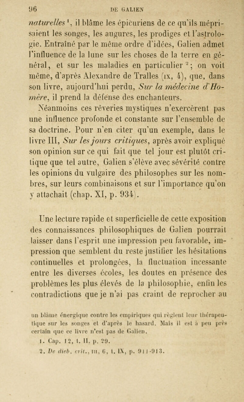 naturelles ', il blâme les épicuriens de ce qu'ils mépri- saient les songes, les augures, les prodiges et l'astrolo- gie. Entraîné par le même ordre d'idées, Galien admet l'influence de la lune sur les choses de la terre en gé- néral, et sur les maladies en particulier'-'; on voit même, d'après Alexandre de Tralles 'tx, 4), que, dans son livre, aujourd'hui perdu, Sur la médecine cl Ho- mère, il prend la défense des enchanteurs. Néanmoins ces rêveries mystiques n'exercèrent pas une influence profonde et constante sur l'ensemble de sa doctrine. Pour n'en citer qu'un exemple, dans le livre III, Sur les jours critiques, après avoir expliqué son opinion sur ce qui fait que tel jour est plutôt cri- tique que tel autre, Galien s'élève avec sévérité contre les opinions du vulgaire des philosophes sur les nom- bres, sur leurs combinaisons et sur l'importance qu'on y attachait (chap. XI, p. 934 . Une lecture rapide et superficielle de cette exposition des connaissances philosophiques de Galien pourrait laisser dans l'esprit une impression peu favorable, im- pression que semblent du reste justifier les hésitations continuelles et prolongées, la fluctuation incessante entre les diverses écoles, les doutes en présence des problèmes les plus élevés de la philosophie, enfin les contradictions que je n'ai pas craint de reprocher au un blâme énergique contre les empiriques qui règlenl leur thérapeu- tique sur les songes et d'après le hasard. Mais il est à peu près certain que ce livre n'est pas de Galien. I. Cap. f2, t. 11. p. 29.