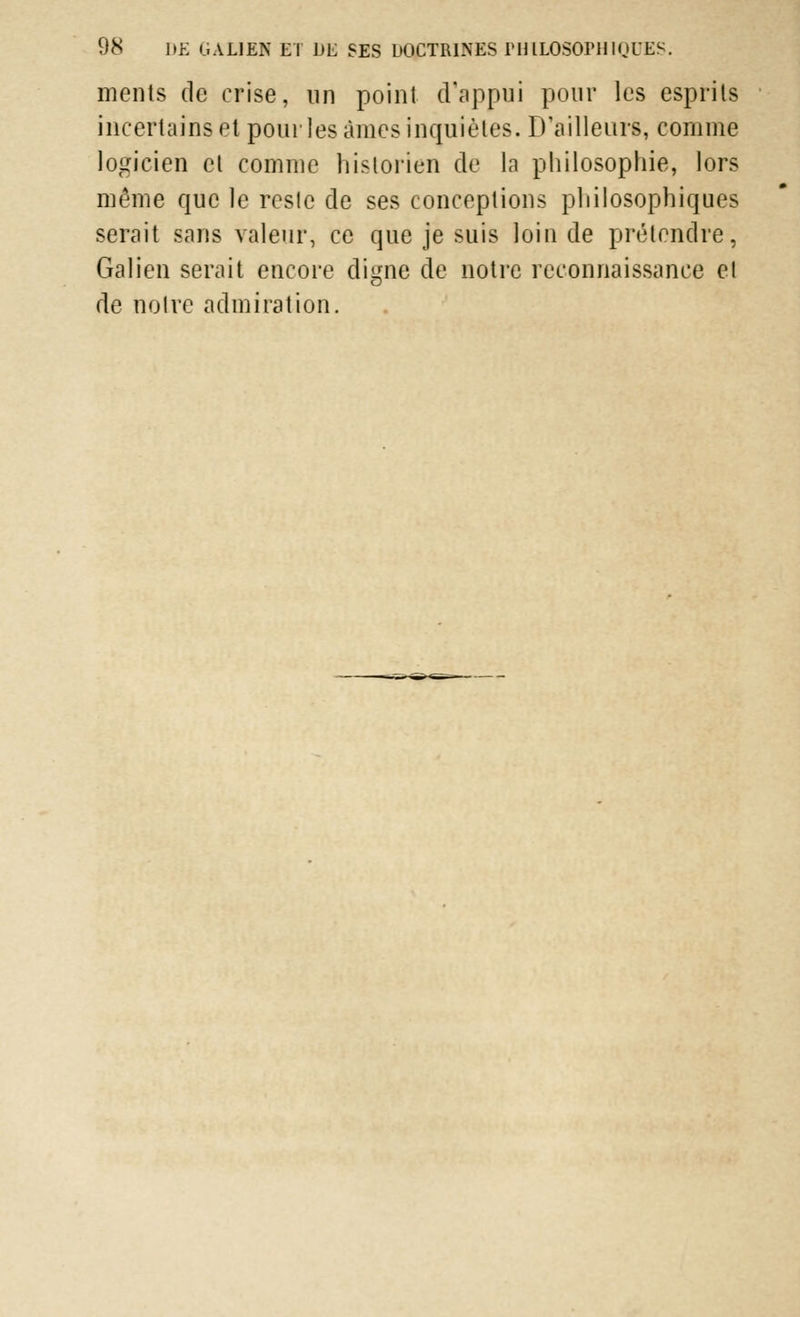 ments de crise, un point d'appui pour les esprits incertainsel pour les âmes inquiètes. D'ailleurs, comme logicien et comme historien de la philosophie, lors même que le reste de ses conceptions philosophiques serait sans valeur, ce que je suis loin de prétendre, Galien serait encore digne de notre reconnaissance el de notre admiration.