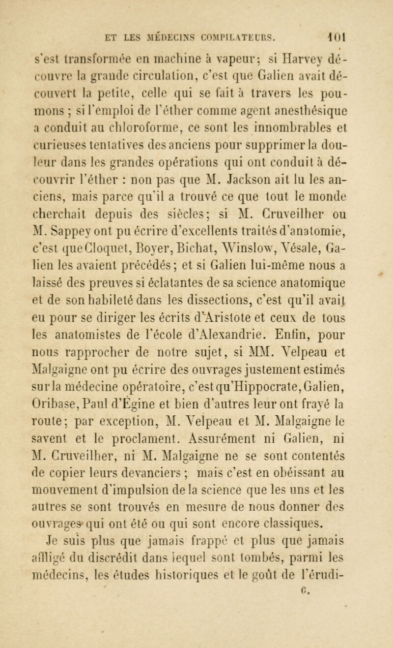 s'est transformée en machine à vapeur-, si Harvej dé- convre la grande circulation, c'est que Galien avait dé- couvert la petite, celle qui se l'ait à travers les pou- mons ; si l'emploi de l'éther comme agent anesthésique a conduit au chloroforme, ce sont les innombrables et curieuses tentatives des anciens pour supprimer la dou- leur dans les grandes opérations qui ont conduit à dé- couvrir l'éther : non pas que M. Jackson ait lu les an- ciens, mais parce qu'il a trouvé ce que tout le monde cherchait depuis des siècles; si M. Cruveilher ou M. Sappeyont pu écrire d'excellents traités d'anatoniie, c'est qucCloquet, Boyer,Bichat, Winslow, Yésale, Ga- lien les avaient précédés; et si Galien lui-même nous a laissé des preuves si éclatantes de sa science anatomique et de son habileté dans les dissections, c'est qu'il avai.t eu pour se diriger les écrits d'Aristote et ceux de tous les anatomistes de l'école d'Alexandrie. Enfin, pour nous rapprocher de notre sujet, si MM. Yelpeau et Malgaigne ont pu écrire des ouvrages justement estimés surla médecine opératoire, c'estqu'Hippocrate,Galien, Oribase, Paul d'Égine et bien d'autres leur ont frayé la route; par exception, M. Yelpeau et M. Malgaigne le savent et le proclament. Assurément ni Galien, ni M. Cruveilher, ni M. Malgaigne ne se sont contentés de copier leurs devanciers ; mais c'est en obéissant au mouvement d'impulsion de la science que les uns et les autres se sont trouvés en mesure de nous donner des ouvrages- qui ont été ou qui sont encore classiques. Je suis plus que jamais frappé et plus que jamais affligé du discrédit dans lequel sont tombés, parmi les médecins, les études historiques et le goût de l'érudi-