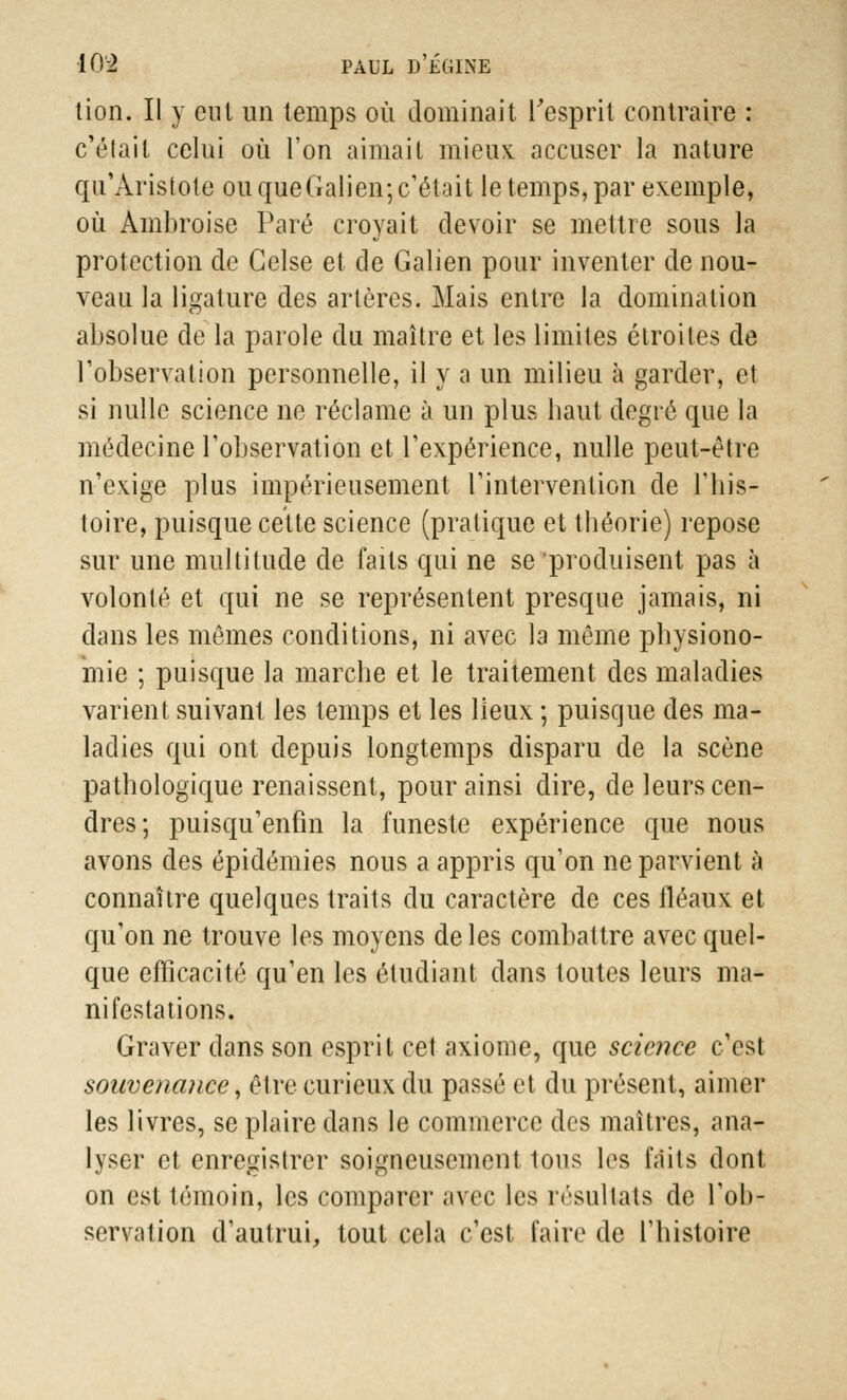 tion. Il y eut un temps où dominait l'esprit contraire : c'était celui où l'on aima il mieux accuser la nature qu'Àristote ou queGalien; c'était le temps, par exemple, où Ainbroise Paré croyait devoir se mettre sous la protection de Gelse et de Galien pour inventer de nou- veau la ligature des artères. Mais entre la domination absolue de la parole du maître et les limites étroites de l'observation personnelle, il y a un milieu à garder, et si nulle science ne réclame à un plus liant degré que la médecine l'observation et l'expérience, nulle peut-être n'exjge plus impérieusement l'intervention de l'his- toire, puisque cette science (pratique et théorie) repose sur une multitude de faits qui ne se'produisent pas à volonté et qui ne se représentent presque jamais, ni dans les mômes conditions, ni avec la même physiono- mie ; puisque la marche et le traitement des maladies varient suivant les temps et les lieux ; puisque des ma- ladies qui ont depuis longtemps disparu de la scène pathologique renaissent, pour ainsi dire, de leurs cen- dres; puisqu'enfm la funeste expérience que nous avons des épidémies nous a appris qu'on ne parvient à connaître quelques traits du caractère de ces fléaux et qu'on ne trouve les moyens de les combattre avec quel- que efficacité qu'en les étudiant dans toutes leurs ma- nifestations. Graver dans son esprit cet axiome, que science c'est souvenance, être curieux du passé et du présent, aimer les livres, se plaire dans le commerce des maîtres, ana- lyser et enregistrer soigneusement tous 1<>s laits dont on est témoin, les comparer avec les résultais de l'ob- servation d'autrui, tout cela c'est taire de l'histoire