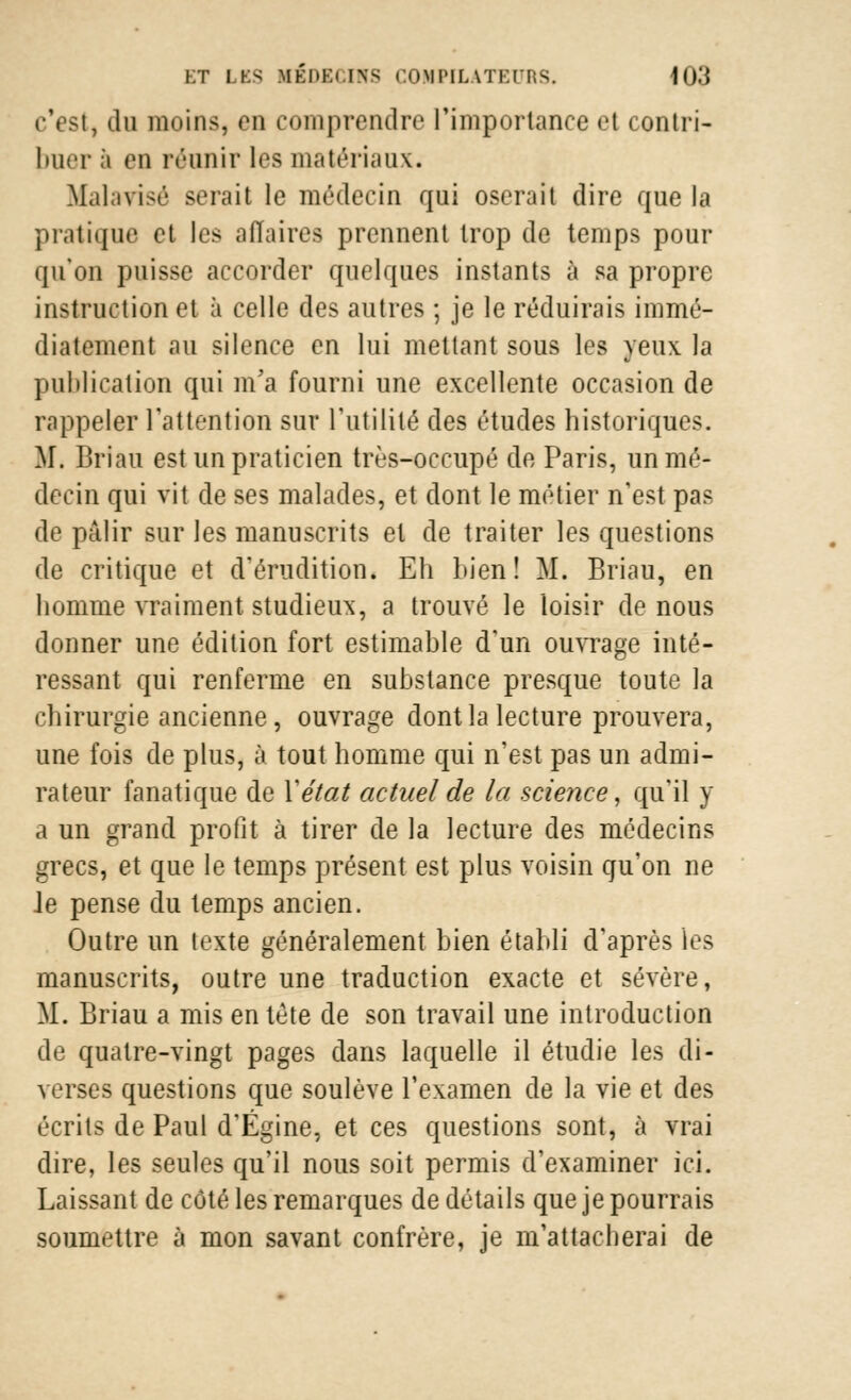 c'est, du moins, en comprendre l'importance et contri- buer à en réunir les matériaux. Malavisé serait le médecin qui oserait dire que la pratique et les affaires prennent trop de temps pour qu'on puisse accorder quelques instants à sa propre instruction et à celle des autres ; je le réduirais immé- diatement au silence en lui mettant sous les yeux la publication qui m'a fourni une excellente occasion de rappeler l'attention sur l'utilité des études historiques. Mi Briau est un praticien très-occupé de Paris, un mé- decin qui vit de ses malades, et dont le métier n'est pas de pâlir sur les manuscrits et de traiter les questions de critique et d'érudition. Eh bien! M. Briau, en homme vraiment studieux, a trouvé le loisir de nous donner une édition fort estimable d'un ouvrage inté- ressant qui renferme en substance presque toute la chirurgie ancienne, ouvrage dont la lecture prouvera, une fois de plus, à tout homme qui n'est pas un admi- rateur fanatique de Y état actuel de la science, qu'il y a un grand profit à tirer de la lecture des médecins grecs, et que le temps présent est plus voisin qu'on ne Je pense du temps ancien. Outre un texte généralement bien établi d'après les manuscrits, outre une traduction exacte et sévère, M. Briau a mis en tète de son travail une introduction de quatre-vingt pages dans laquelle il étudie les di- verses questions que soulève l'examen de la vie et des écrits de Paul d'Égine, et ces questions sont, à vrai dire, les seules qu'il nous soit permis d'examiner ici. Laissant de côté les remarques de détails que je pourrais soumettre à mon savant confrère, je m'attacherai de