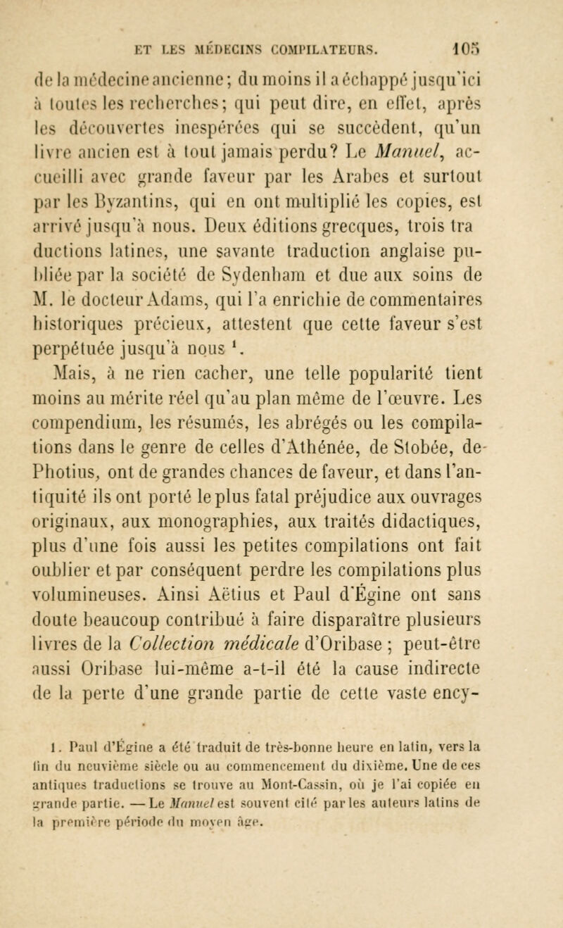 de ta médecine ancienne; du moins il a échappé jusqu'ici a toutes les recherches; qui peut dire, en elTet, après les découvertes inespérées qui se succèdent, qu'un livre .union est à tout jamais perdu? Le Manuel, ac- cueilli avec grande faveur par les Arabes et surtout par les Byzantins, qui en ont multiplié les copies, esl arrivé jusqu'à nous. Deux éditions grecques, trois tra ductions latines, une savante traduction anglaise pu- bliée par la société de Sydenhara et due aux soins de M. le docteur Adams, qui l'a enrichie de commentaires historiques précieux, attestent que cette faveur s'est perpétuée jusqu'à nous '. Mais, à ne rien cacher, une telle popularité tient moins au mérite réel qu'au plan même de l'œuvre. Les compendium, les résumés, les abrégés ou les compila- tions dans le genre de celles d'Athénée, de Stobée, de Photius, ont de grandes chances de faveur, et dans l'an- tiquité ils ont porté le plus fatal préjudice aux ouvrages originaux, aux monographies, aux traités didactiques, plus d'une fois aussi les petites compilations ont fait oublier et par conséquent perdre les compilations plus volumineuses. Ainsi Aëtius et Paul d'Égine ont sans doute beaucoup contribué à faire disparaître plusieurs livres de la Collection médicale d'Oribase ; peut-être aussi Oribase lui-même a-t-il été la cause indirecte de la perte d'une grande partie de cette vaste ency- 1. Paul d'Égide a été traduit de très-bonne heure en latin, vers la lin du neuvième siècle ou au commencement du dixième. Une de ces antiques traductions se trouve au Mont-Cassin, où je l'ai copiée en grande partie. —Le Manuele*i souvent elle parles auteurs latins de la première période du moyen âge.