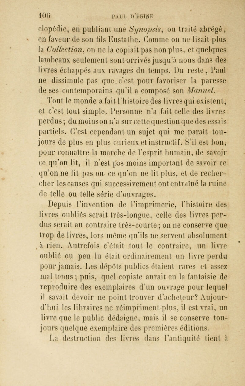 clopédie, en publiant une St/nopsis, on traité abrégé, en faveur de son fils Eustathe. Comme on ne lisait plus la Collection, on ne la copiait pas non pins, et quelques lambeaux seulement sont arrivés jusqu'à nous dans des livres échappés aux ravages du temps. Du reste, Paul ne dissimule pas que.c'est pour favoriser la paresse de ses contemporains qu'il a composé son Manuel. Tout le monde a fait l'histoire des livres qui existent, et c'est tout simple. Personne n'a fait celle des livres perdus ; dumoinson n'a sur cette question que des essais partiels. C'est cependant un sujet qui me paraît tou- jours de plus en plus curieux et instructif. S'il est bon, pour connaître la marche de l'esprit humain, de savoir ce qu'on lit, il n'est pas moins important de savoir ce qu'on ne lit pas ou ce qu'on ne lit plus, et de recher- cher les causes qui successivement ont entraîné la ruine de telle ou telle série d'ouvrages. Depuis l'invention de l'imprimerie, l'histoire des livres oubliés serait très-longue, celle des livres per- dus serait au contraire très-courte; on ne conserve que trop de livres, lors même qu'ils ne servent absolument ,à rien. Autrefois c'était tout le contraire, un livre oublié ou peu lu était ordinairement un livre perdu pour jamais. Les dépôts publics étaient rares et ;\><oz mal tenus; puis, quel copiste aurait eu la fantaisie de reproduire des exemplaires d'un ouvrage pour lequel il savait devoir ne point trouver d'acheteur? Aujour- d'hui les libraires ne réimpriment plus, il est vrai, un livre que le public dédaigne* mais il se conserve tou- jours quelque exemplaire des premières éditions. La destruction des livrefe dans l'antiquité lient â