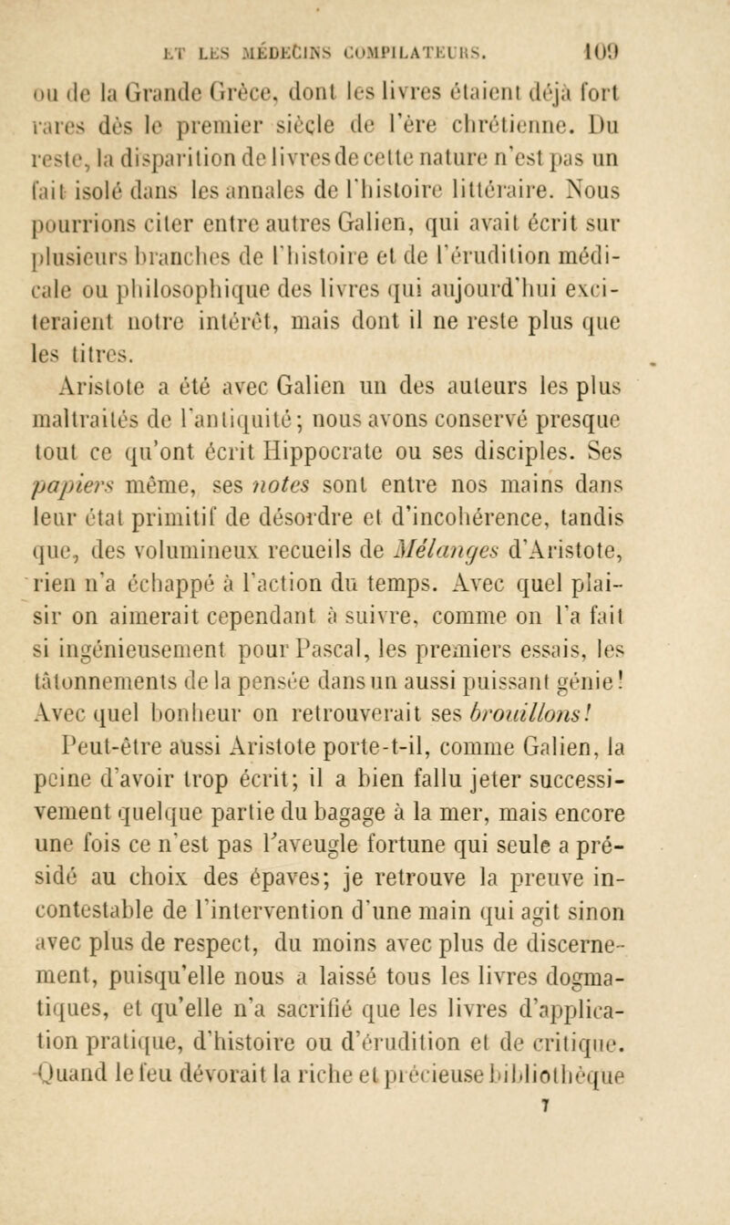 • m de la Grande Grèce, dont les livres étaieni déjà fort rares dès !<■ premier siècle de l'ère chrétienne. Du reste, la disparition de livres de cette nature n'est pas un fail isolé dans les annales de l'histoire littéraire. Nous pourrions citer entre autres Galien, qui avait écrit sur plusieurs branches de l'histoire et de l'érudition médi- cale ou philosophique des livres qui aujourd'hui evri- teraient notre intérêt, mais dont il ne reste plus que les titres. Arislote a été avec Galien un des auteurs les plus maltraités de l'antiquité; nous avons conservé presque tout ce qu'ont écrit Hippocratc ou ses disciples. Ses papiers même, ses notes sont entre nos mains dans leur état primitif de désordre et d'incohérence, tandis que, des volumineux recueils de Mélanges d'Aristote, rien n'a échappé à Faction du temps. Avec quel plai- sir on aimerait cependant à suivre, comme on Ta t'ait si ingénieusement pour Pascal, les premiers ess;iis. les tâtonnements delà pensée dans un aussi puissant génie! Avec quel bonheur on retrouverait ses brouillons! Peut-être aussi Aristote porte-t-il, comme Galien, la peine d'avoir trop écrit; il a hien fallu jeter successi- vement quelque partie du bagage à la mer, mais encore une fois ce n'est pas Paveugle fortune qui seule a pré- sidé au choix des épaves; je retrouve la preuve in- contestable de l'intervention d'une main qui agit sinon avec plus de respect, du moins avec plus de discerne- ment, puisqu'elle nous a laissé tous les livres dogma- tiques, et qu'elle n'a sacrifié que les livres d'applica- tion pratique, d'histoire ou d'érudition et de critique. Quand le feu dévorait la riche et précieuse bibliothèque T