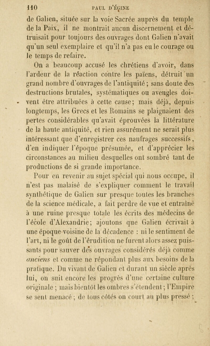 » de Galien, située sur la voie Sacrée auprès du temple de la Paix, il ne montrait aucun discernement et dé- truisait pour toujours des ouvrages dont Galien n'avait qu'un seul exemplaire et qu'il n'a pas eu le courage ou le temps de refaire. On a beaucoup accusé les chrétiens d'avoir, dans l'ardeur de la réaction contre les païens, détruit un grand nombre d'ouvrages de l'antiquité ; sans doute des destructions brutales, systématiques ou aveugles doi- vent être attribuées à cette cause; mais déjà, depuis longtemps, les Grecs et les Romains se plaignaient des pertes considérables qu'avait éprouvées la littérature de la haute antiquité, et rien assurément ne serait plus intéressant que d'enregistrer ces naufrages successifs, d'en indiquer l'époque présumée, et d'apprécier les circonstances au milieu desquelles ont sombré tant de productions de si grande importance. Pour en revenir au sujet spécial qui nous occupe, il n'est pas malaisé de s'expliquer comment le travail synthétique de Galien sur presque toules les branches de la science médicale, a fait perdre de vue et entraîné à une ruine presque totale les écrits des médecins de l'école d'Alexandrie; ajoutons que Galien écrivait à une époque-voisine de la décadence : ni le sentiment de l'art, ni le goût de l'érudition ne furent alors assez puis- sants pour sauver de's ouvrages considérés déjà comme anciens et comme ne répondant plus aux besoins de la pratique. Du vivant de Galien et durant un siècle après lui, on suit encore les progrès d'une certaine culture originale ; maisbientôt les ombres s'étendent ; l'Empire se -oit menacé ; de tous côtés on i ourl au plus pressé ;