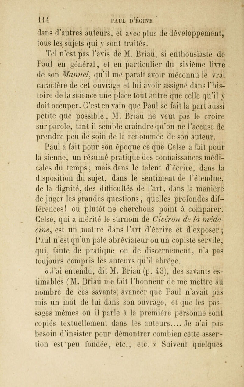 dans d'autres auteurs, et avec plus de développement, tous les sujets qui y sont traités. Tel n'est pas l'avis de M. Briau. si enthousiaste de Paul en général, et en particulier du sixième livre de son Manuel, qu'il me paraît avoir méconnu le vrai caractère de cet ouvrage et lui avoir assigné dans l'his- toire de la science une place tout autre que celle qu'il y doit occuper. C'est en vain que Paul se fait la part aussi petite que possible, M. Briau ne veut pas le croire sur parole, tant il semble craindre qu'on ne l'accuse de prendre peu de soin de la renommée de son auteur. Paul a fait pour son époque ce que Gelse a fait pour la sienne, un résumé pratique des connaissances médi- cales du temps; mais dans le talent d'écrire, dans la disposition du sujet, dans le sentiment de l'étendue, de la dignité, des difficultés de l'art, dans la manière de juger les grandes questions, quelles profondes dif- férences! ou plutôt ne cherchons point à comparer. Gelse, qui a mérité le surnom de Cicéron de la méde- cine, est un maître dans l'art d'écrire et d'exposer ; Paul n'est qu'un pâle abréviateur ou un copiste servile, qui, faute de pratique ou de discernement, n'a pas toujours compris les auteurs qu'il abrège. «J'ai entendu, dit M. Briau (p. 43), des savants es- timables (M. Briau me fait l'honneur de me mettre au nombre de ces savants avancer que Paul n'avait pas mis un mot de lui dans son ouvrage, et que les pas- sages mêmes où il parle à la première personne sont copiés textuellement dans les auteurs,... Je n'ai pas besoiri d'insister pour démontrer combien cette asser- tion esfpeu foildêe, ètci, etc. » Suivent quelques