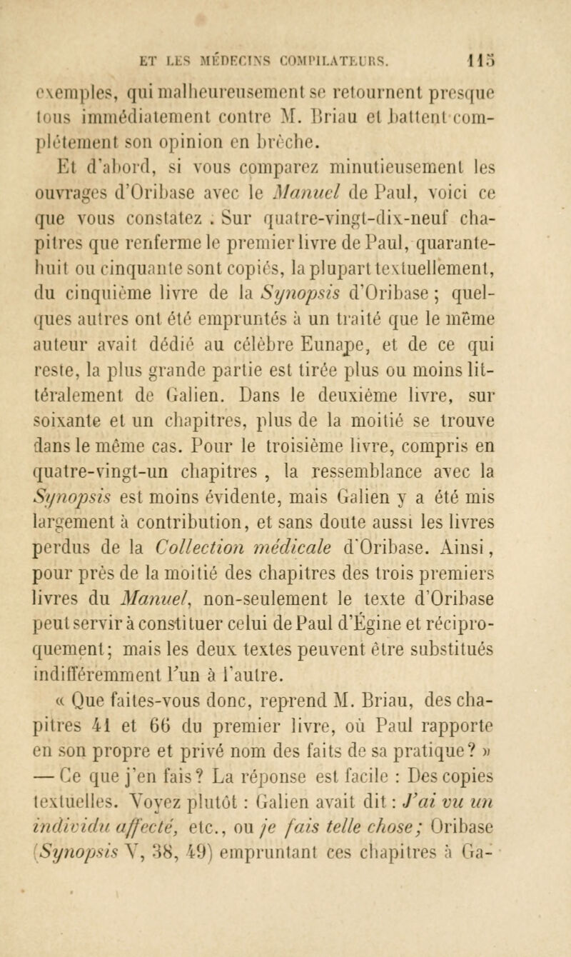 exemples, qui malheureusemenl se retournent presque tous immédiatement contre M. Brian ci battenl com- plètement son opinion en brèche. El d'abord, si vous comparez minutieusement les ouvrages d'Oribase avec le Manuel de Paul, voici ce que vous constatez . Sur quatre-vingt-dix-neuf cha- pitres que renferme le premier livre de Paul, quarante- huit ou cinquante sont copies, la plupart textuellement, du cinquième livre de la Synopsis d'Oribase ; quel- ques autres ont été empruntés à un traité que le même auteur avait dédié au célèbre Europe, et de ce qui reste, la plus grande partie est tirée plus ou moins lit- téralement de (ialien. Dans le deuxième livre, sur soixante et un chapitres, plus de la moitié se trouve dans le même cas. Pour le troisième livre, compris en quatre-vingt-un chapitres , la ressemblance avec la Synopsis est moins évidente, mais Galien y a été mis largement à contribution, et sans doute aussi les livres perdus de la Collection médicale d'Oribase. Ainsi, pour près de la moitié des chapitres des trois premiers livres du Manuel, non-seulement le texte d'Oribase peut servir à consti tuer celui de Paul d'Égine et récipro- quement; mais les deux textes peuvent être substitués indifféremment l'un à l'autre. « Que faites-vous donc, reprend M. Briau, des cha- pitres 41 et 66 du premier livre, où Paul rapporte en son propre et privé nom des faits de sa pratique? » — Ce que j'en fais? La réponse est facile : Des copies textuelles. Voyez plutôt : (ialien avait dit : J'ai vu un individu affecté, etc., ou/e fais telle chose; Oribase (Synopsis V, 38, 19) empruntant ces chapitres à Gà-