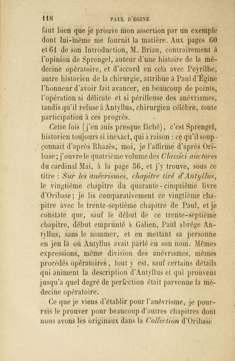 faut bien que je prouve mon assertion par un exemple dont lui-même me fournit la matière. Aux pages 60 et 61 de son Introduction, M. Briau, contrairement à l'opinion de Sprengel, auteur d'une histoire de la mé- decine opératoire, et d'accord en cela avec Peyrilhe, autre historien de la chirurgie, attribue à Pauld'Egine l'honneur d'avoir fait avancer, en beaucoup de points, l'opération si délicate et si périlleuse des anévrismes, tandis qu'il refuse à Antyllus, chirurgien célèbre, toute participation à ces progrès. Celte fois (j'en suis presque fâché), c'est Sprengel, historien toujours si inexact, qui a raison : ce qu'il soup- çonnait d'après Rhazès, moi, je l'affirme d'après Ori- base ; j'ouvre le quatrième volume des Classici auctores du cardinal Mai, à la page 06, et j'y trouve, sous ce titre : Sur les anévrismes, chapitre tiré d'Antyllus, le vingtième chapitre du quarante-cinquième livre d'Oribase; je lis comparativement ce vingtième cha- pitre avec le trente-septième chapitre de Paul, et je constate que, sauf le début de ce trente-septième chapitre, début emprunté à Galien, Paul abrège An- tyllus, sans le nommer, et en mettant sa personne en jeu là où Antyllus avait parlé en son nom. Mêmes expressions, même division des anévrismes, mêmes procédés opératoires, tout y est. sauf certains détails qui animent la description d'Antyllus et qui prouvent jusqu'à quel degré de perfection était parvenue la mé- decine opératoire. Ce que je viens d'établir pour l'anévrisme, je pour- rais le prouver pour beaucoup d'autres chapitres dont nous avons les originaux dans la Collection d'Oribase