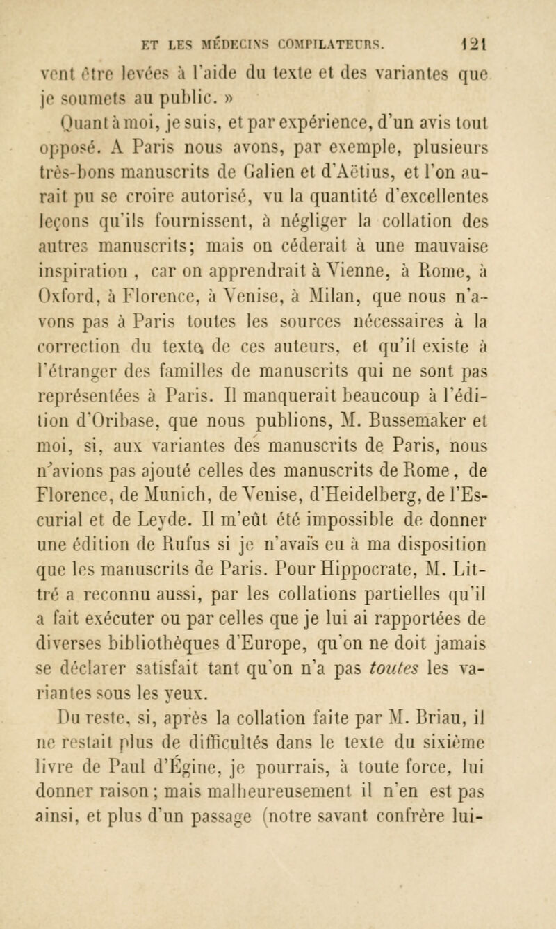 wnt être levées à l'aide du lexte el des variantes que je soumets an public. » Quant à moi, je suis, et par expérience, d'un avis tout opposé. A Paris nous avons, par exemple, plusieurs très-bons manuscrits de Malien et d'Aëtius, et l'on au- rait pu se croire autorisé, vu la quantité d'excellentes leçons qu'ils fournissent, à négliger la collation des autre.- manuscrits; mais on céderait à une mauvaise inspiration , car on apprendrait à Vienne, à Rome, à I hrfbrd, à Florence, à Venise, à Milan, que nous n'a- vons pas à Paris toutes les sources nécessaires à la correction du texte* de ces auteurs, et qu'il existe à l'étranger des familles de manuscrits qui ne sont pas représentées à Paris. Il manquerait beaucoup à l'édi- tion d'Oribase, que nous publions, M. Bussemaker et moi, si, aux variantes des manuscrits de Paris, nous n'avions pas ajouté celles des manuscrits de Piome, de Florence, de Munich, de Venise, d'Heidelberg, de l'Es- curial et de Leyde. Il m'eût été impossible de donner une édition de Rufus si je n'avais eu à ma disposition que les manuscrits de Paris. Pour Hippocrate, M. Lit- tré a reconnu aussi, par les collations partielles qu'il a fait exécuter ou par celles que je lui ai rapportées de diverses bibliothèques d'Europe, qu'on ne doit jamais se déclarer satisfait tant qu'on n'a pas toutes les va- riantes sous les yeux. Du reste, si, après la collation faite par M. Briau, il -lait plus de difficultés dans le texte du sixième livre de Paul d'Égine, je pourrais, à toute force, lui donner raison; mais malheureusement il n'en est pas ainsi, et plus d'un passage (notre savant confrère lui-