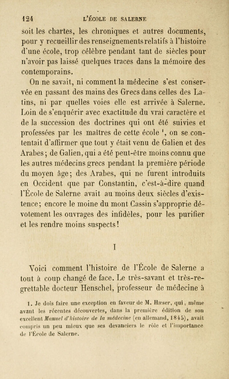 soit les chartes, les chroniques et autres documents, pour y recueillir des renseignements relatifs à l'histoire d'une école, trop célèbre pendant tant de siècles pour n'avoir pas laissé quelques traces dans la mémoire des contemporains. On ne savait, ni comment la médecine s'est conser- vée en passant des mains des Grecs dans celles des La- tins, ni par quelles voies elle est arrivée à Salerne. Loin de s'enquérir avec exactitude du vrai caractère el de la succession des doctrines qui ont été suivies et professées par les maîtres de cette école ', on se con- tentait d'affirmer que tout y était venu de Galien et des Arabes ; de Galien, qui a été peut-être moins connu que les autres médecins grecs pendant la première période du moyen âge; des Arabes, qui ne furent introduits en Occident que par Constantin, c'est-à-dire quand l'École de Salerne avait au moins deux siècles d'exis- tence; encore le moine du mont Gassin s'approprie dé- votement les ouvrages des infidèles, pour les purifier et les rendre moins suspects ! I Voici comment l'histoire de l'École de Salerne a tout à coup changé de face. Le très-savant et très-re- grettable docteur Henschel, professeur de médecine à 1. Je dois faire une exception en faveur de M. Hœser, qui. même avant les récentes découvertes, dans la première édition de son excellent Manuel d'histoire de la médecine (en allemand, 1845), avait compris un peu mieux que ses devanciers le rôle et l'importance de l'École de Salerne.