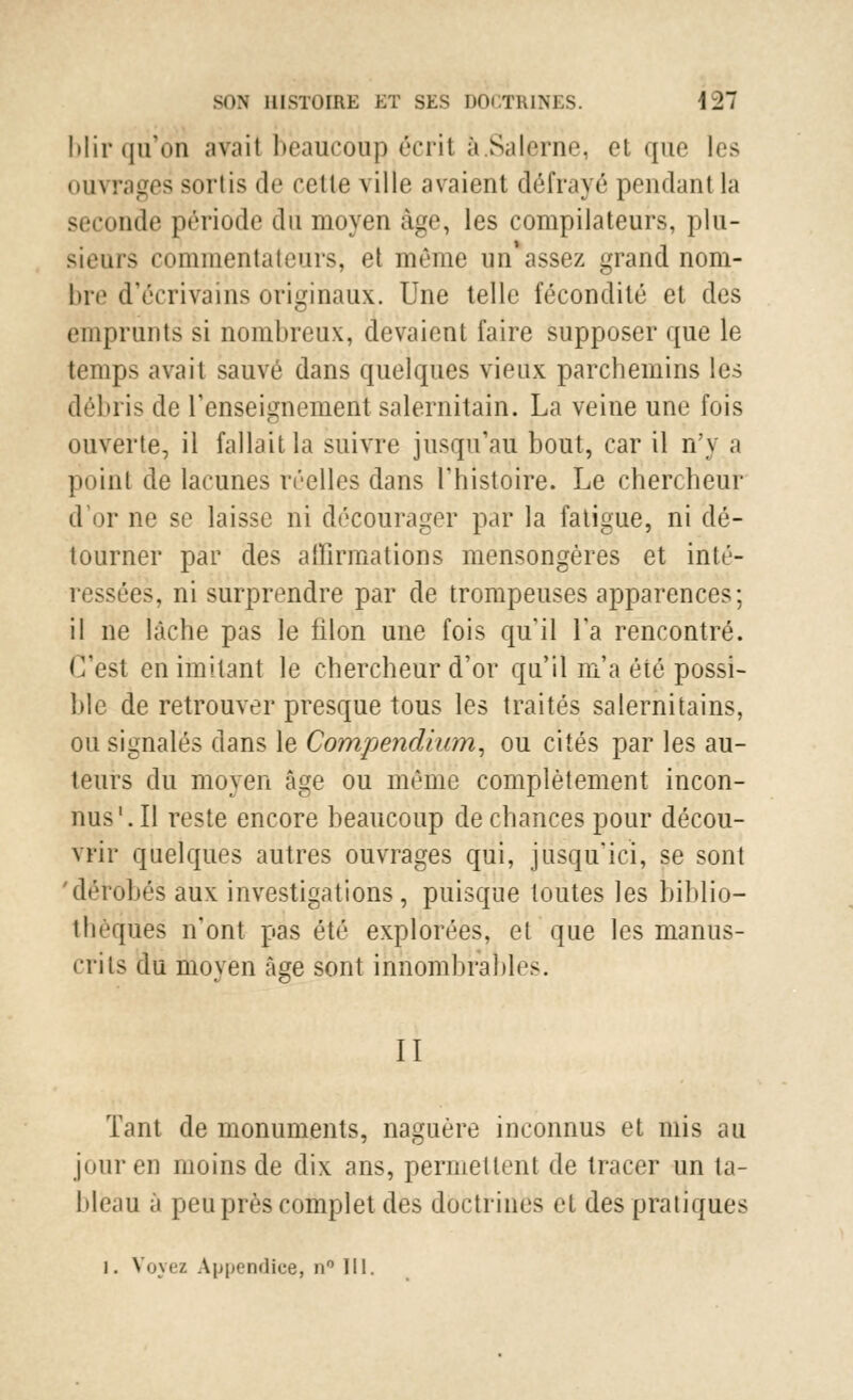 blir qu'on avait beaucoup écrit a.Salpnie, el que les ouvrages soi lis de celle ville avaient défrayé pendant la seconde période du moyen âge, les compilateurs, plu- sieurs commentateurs, et même un* assez grand nom- bre d'écrivains originaux. Une telle fécondité et des emprunts si nombreux, devaient faire supposer que le temps avait sauvé dans quelques vieux parchemins les débris de renseignement salernitain. La veine une fois ouverte, il fallait la suivre jusqu'au bout, car il n'y a point de lacunes réelles dans l'histoire. Le chercheur d'or ne se laisse ni décourager par la fatigue, ni dé- tourner par des affirmations mensongères et inté- îes, ni surprendre par de trompeuses apparences; il ne lâche pas le filon une fois qu'il Ta rencontré. C'est en imitant le chercheur d'or qu'il m'a été possi- ble de retrouver presque tous les traités salernitains, ou signalés dans le Compendium, ou cités par les au- teurs du moyen âge ou même complètement incon- nus'. Il reste encore beaucoup de chances pour décou- vrir quelques autres ouvrages qui, jusqu'ici, se sont 'dérobés aux investigations, puisque toutes les biblio- thèques n'ont pas été explorées, et que les manus- crits du moyen âge sont innombrables. II Tant de monuments, naguère inconnus et mis au oui-en moins de dix ans, permettent de tracer un ta- bleau à peu près complet des doctrines et des pratiques i. Voyez Appendice, n° III.