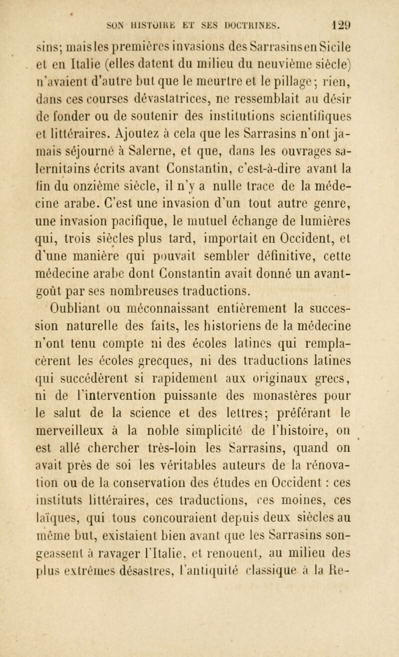 sins; mais les premières invasions des Sarrasins en Sicile et en Italie (elles datent du milieu du neuvième siècle) n'avaient d'autre but que le meurtre et le pillage; rien, dans ces courses dévastatrices, ne ressemblait au désir de fonder ou de soutenir des institutions scientifiques et littéraires. Ajoutez à cela que les Sarrasins n'ont ja- mais séjourné à Salerne, et que, dans les ouvrages sa- lernitains écrits avant Constantin, c'est-à-dire avant la lin du onzième siècle, il n'y a nulle trace de la méde- cine arabe. C'est une invasion d'un tout autre genre, une invasion pacifique, le mutuel échange de lumières qui, trois siècles plus tard, importait en Occident, et d'une manière qui pouvait sembler définitive, cette médecine arabe dont Constantin avait donné un avant- goût par ses nombreuses traductions. Oubliant ou méconnaissant entièrement la succes- sion naturelle des faits, les historiens de la médecine n'ont tenu compte ni des écoles latines qui rempla- cèrent les écoles grecques, ni des traductions latines qui succédèrent si rapidement aux originaux grecs, ni de l'intervention puissante des monastères pour le salut de la science et des lettres; préférant le merveilleux à la noble simplicité de l'histoire, on est allé chercher très-loin les Sarrasins, quand on avait près de soi les véritables auteurs de la rénova- tion ou de la conservation des études en Occident : ces instituts littéraires, ces traductions, ces moines, ces laïques, qui tous concouraient depuis deux siècles au même but, existaient bien avant que les Sarrasins son- geassent à ravager l'Italie, et renouent, au milieu des plus extrêmes désastres, l'antiquité classique à la Re-