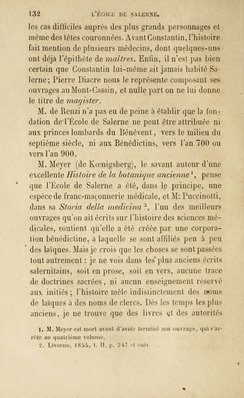 les cas difficiles auprès des plus grands personnages et même des têtes couronnées. Avant Constantin, l'histoire fait mention de plusieurs médecins, dont quelques-uns ont déjà l'épitbète de maîtres. Enfin, il n'est pas bien certain que Constantin lui-même ait jamais habité Sa- lerne; Pierre Diacre nous le représente composant ses ouvrages auMont-Cassin, et nulle pari on ne lui donne le titre de magister. M. de Renzi n'a pas eu de peine à établir que la fon- dation de l'Ecole de Salerne ne peut être attribuée ni aux princes lombards du Bénévent, vers le milieu du septième siècle, ni aux Bénédictins, vers l'an 700 ou vers l'an 900. M. Meyer (de Kœnigsberg), le savant auteur d'une excellente Histoire de la botanique ancienne1, pense que l'Ecole de Salerne a été, dans le principe, une espèce de franc-maçonnerie médicale, et M. Puccinotti, dans sa Storia délia medicina 2, l'un des meilleurs ouvrages qu'on ait écrits sur l'histoire des sciences mé- dicales, soutient, qu'elle a été créée par une corpora- tion bénédictine, à laquelle se sont affiliés peu à peu des laïques. Mais je crois que les choses se sont passées tout autrement : je ne vois dans les plus anciens écrits salernitains, soit en prose, soit envers, aucune trace de doctrines sacrées, ni aucun enseignement réservé aux initiés; l'histoire mêle indistinctement des noms de laïques à des noms de clercs. Dès les temps les plus anciens, je ne trouve que des livres çl des autorités 1. M. Meyer est mort avant d'avoir terminé son ouvrage, quis'ar- i ète ;in quatrième volume. 2. Livorno, IS56, l. II. p. 241 et >ui\