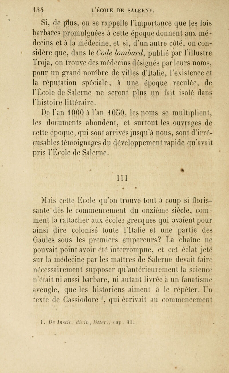 Si, de plus, on se rappelle l'importance que les lois barbares promulguées à cette époque donnent aux mé- decins et à la médecine, et si, d'un autre côté, on con- sidère que, dans le Code lombard, publié par l'illustre Troja, on trouve des médecins désignés parleurs noms, pour un grand nombre de villes d'Italie, l'existence et la réputation spéciale, à une époque reculée, de l'École de Salerne ne seront plus un fait isolé dans l'histoire littéraire. De l'an 1000 à l'an 1050, les noms se multiplient, les documents abondent, et surtout les ouvrages de cette époque, qui sont arrivés jusqu'à nous, sont d'irré- cusables témoignages du développement rapide qu'avait pris l'École de Salerne. III Mais celte École qu'on trouve tout à coup si floris- sante dès le commencement du onzième siècle, com- ment la rattacher aux écoles grecques qui avaient pour ainsi dire colonisé toute l'Italie et une partie des Gaules sous les premiers empereurs? La chaîne ne pouvait point avoir été interrompue, et cet éclat jeté sur ta médecine par les maîtres de Salerne devait faire nécessairement supposer qu'antérieurement la science n'était ni aussi barbare, ni autant livréeè un fanatisme aveugle, que les historiens aiment à le répéter. Un texte de Cassiodore \ qui écrivait au commencement J. De Insliî. dû in UlU i.. cap. M .