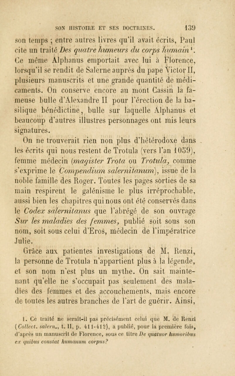 son temps ; entre autres livres qu'il avait écrits, Paul cite un traité Des quatre humeurs du corps humain1. Ge même Àlphariiis emportait avec lui à Florence, lorsqu'il se rendit de Salerne auprès du pape VictorII, plusieurs manuscrits et une grande quantité de médi- caments. On conserve encore au mont Cassin la fa- meuse bulle d'Alexandre II pour l'érection de la ba- silique bénédictine, bulle sur laquelle Alpbanus et beaucoup d'autres illustres personnages ont mis leurs signatures. On ne trouverait rien non plus d'hétérodoxe dans les écrits qui nous restent de Trotula (vers l'an 10o9), femme médecin (magister Trota ou Trotula, comme s'exprime le Compendium saler nitanum), issue de la noble famille des Roger. Toutes les pages sorties de sa main respirent le galénisme le plus irréprochable, aussi bien les chapitres qui nous ont été conservés dans le Codex salerniianus que l'abrégé de son ouvrage Sur les maladies des femmes, publié soit sous son nom, soit sous celui d'Eros, médecin de l'impératrice Julie. Grâce aux patientes investigations de M. Renzi, la personne de Trotula n'appartient plus à la légende, et son nom n'est plus un mythe. On sait mainte- nant qu'elle ne s'occupait pas seulement des mala- dies des femmes et des accouchements, mais encore de toutes les autres branches de l'art de guérir. Ainsi, 1. Ce traité ne serait-il pas précisément celui que M. de Renzi (Collect. salirn., t. 11, p. 411-412), a publié, pour la première luis, d'après un manuscrit de Florence, sous ce litre De quatuor hiunoribus ex quibtu constat humanum corpus?