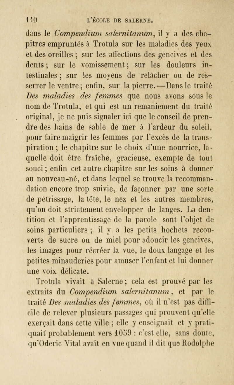 clans le Compendium salernitanum, il y a des cha- pitres empruntés à Trotula sur les maladies des yeux et des oreilles ; sur les affections des gencives et des dents ; sur le vomissement ; sur les douleurs in- testinales ; sur les moyens de relâcher ou de res- serrer le ventre ; enfin, sur la pierre.—Dans le traité Des maladies des femmes que nous avons sous le nom de Trotula, et qui est un remaniement du traité original, je ne puis signaler ici que le conseil de pren- dre des hains de sable de mer à l'ardeur du soleil, pour faire maigrir les femmes par l'excès de la trans- piration ; le chapitre sur le choix d'une nourrice, la- quelle doit être fraîche, gracieuse, exempte de tout souci ; enfin cet autre chapitre sur les soins à donner au nouveau-né, et dans lequel se trouve la recomman- . dation encore trop suivie, de façonner par une sorte de pétrissage, la tête, le nez et les autres membres., qu'on doit strictement envelopper de langes. La den- tition et l'apprentissage de la parole sont l'objet de soins particuliers ; il y a les petits hochets recou- verts de sucre ou de miel pour adoucir les gencives, les images pour récréer la vue, le doux langage et les petites minauderies pour amuser l'enfant et lui donner une voix délicate. Trotula vivait à Salerne ; cela est prouvé par les extraits du Compendium salernitanum, et par le traité Des maladies des femmes, où il n'est pas diffi- cile de relever plusieurs passages qui prouvent qu'elle exerçait dans cette ville ; elle y enseignait et y prati- quait probablement vers dOT>9 : c'est elle, sans doute, qu'Oderic Vital avait en vue quand il dit que Rodolphe