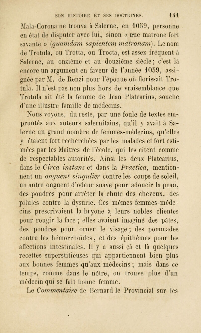 Mala-Corona ne trouva à Salerne, en 10H9, personne en état de disputer avec lui, sinon « une matrone fort savante » (quamdam sapientem matronam). Le nom de Trotula, ou Trotta, ou Trocta, est assez fréquent à Salerne, au onzième et au douzième siècle; c'est là encore un argument en faveur de Tannée 10o9, assi- gnée par M. de Renzi pour l'époque où llorissait Tro- tula. Il n'est pas non plus hors de vraisemblance que Trotula ait été la femme de Jean Platearius, souche d'une illustre famille de médecins. Nous voyons, du reste, par une foule de textes em- pruntés aux auteurs salernitains, qu'il y avait à Sa- lerne un grand nombre de femmes-médecins, qu'elles y étaient fort recherchées par les malades et fort esti- mées par les Maîtres de l'école, qui les citent comme de respectables autorités. Ainsi les deux Platearius, dans le Circa instans et dans la Practica, mention- nent un onguent singulier contre les coups de soleil, un autre onguent d'odeur suave pour adoucir la peau, des poudres pour arrêter la chute des cheveux, des pilules contre la dysurie. Ces mêmes femmes-méde- cins prescrivaient la bryone à leurs nobles clientes pour rougir la face ; elles avaient imaginé des pâtes, des poudres pour orner le visage ; des pommades contre les hémorrhoïdes, et des épithèmes pour les affections intestinales. Il y a aussi ça et là quelques recettes superstitieuses qui appartiennent bien plus aux bonnes femmes qu'aux médecins ; mais dans ce temps, comme dans le nôtre, on trouve plus d'un médecin qui se fait bonne femme. Le Commentaire de Bernard le Provincial sur les