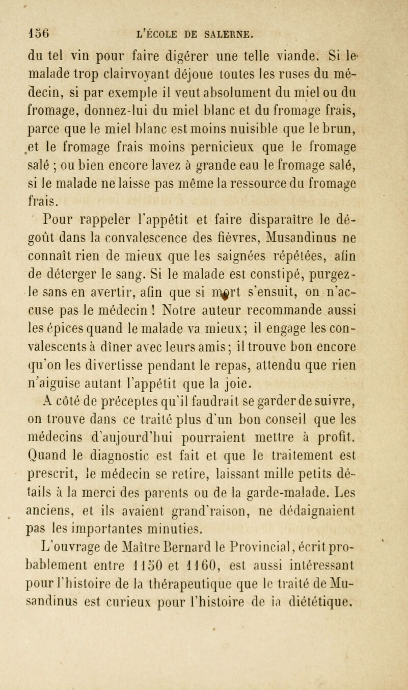 du tel vin pour faire digérer une telle viande. Si le- malade trop clairvoyant déjoue toutes les ruses du mé- decin, si par exemple il veut absolument du miel ou du fromage, donnez-lui du miel blanc et du fromage frais, parce que le miel blanc est moins nuisible que le brun, ,et le fromage frais moins pernicieux que le fromage salé ; ou bien encore lavez à grande eau le fromage salé, si le malade ne laisse pas même la ressource du fromage frais. Pour rappeler l'appétit et faire disparaître le dé- goût dans la convalescence des fièvres, Musandinus ne connaît rien de mieux que les saignées répétées, afin de délerger le sang. Si le malade est constipé, purgez- le sans en avertir, afin que si rn^rt s'ensuit, on n'ac- cuse pas le médecin ! Notre auteur recommande aussi les épices quand le malade va mieux; il engage les con- valescents à dîner avec leurs amis ; il trouve bon encore qu'on les divertisse pendant le repas, attendu que rien n'aiguise autant l'appétit que la joie. Â côté de préceptes qu'il faudrait se garder de suivre, on trouve dans ce traité plus d'un bon conseil que les médecins d'aujourd'hui pourraient mettre à profit. Quand le diagnostic est fait et que le traitement est prescrit, îe médecin se retire, laissant mille petits dé- tails à la merci des parents ou de la garde-malade. Les anciens, et ils avaient grand'raison, ne dédaignaient pas les importantes minuties. L'ouvrage de Maître Bernard le Provincial, écrit pro- bablement entre i 150 et 1160, est aussi intéressant pour l'histoire de la thérapeutique que le traité de Mu- sandinus est curieux pour l'histoire de ia diététique.