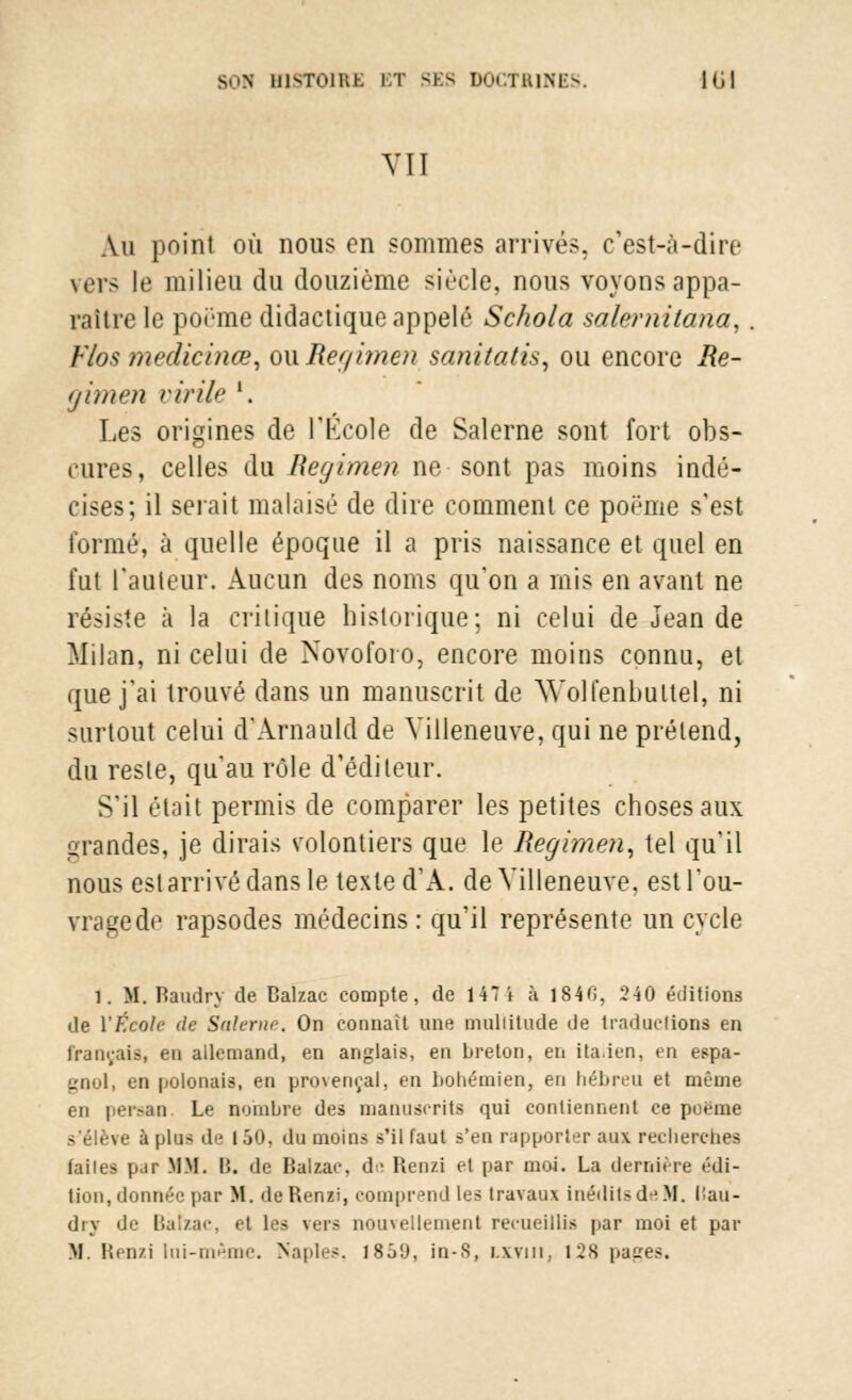 VII Au point où nous en sommes arrivés, c'est-à-dire vers le milieu du douzième siècle, nous voyons appa- raître le poëme didactique appelé Schola salernitana, Vlos meclicinœ, owRegimen sanitatis, ou encore Ré- gi m en virile l. Les origines de l'École de Salerne sont fort obs- cures, celles du Regimen ne sont pas moins indé- cises; il serait malaisé de dire comment ce poème s'est formé, à quelle époque il a pris naissance et quel en fut rauteur. Aucun des noms qu'on a mis en avant ne résiste à la critique historique; ni celui de Jean de Milan, ni celui de Novofoio, encore moins connu, et que j'ai trouvé dans un manuscrit de Wolfenbultel, ni surtout celui d'Arnauld de Villeneuve, qui ne prétend, du reste, qu'au rôle d'éditeur. Sil était permis de comparer les petites choses aux grandes, je dirais volontiers que le Regimen, tel qu'il nous esl arrivé dans le texte d'A. de Villeneuve, estl'ou- irragede rapsodes médecins: qu'il représente un cycle 1. M. Baudry de Balzac compte, de 147 i à 1840, 240 éditions de YÉcole de Salerne. On connaît une muliitude de traductions en Français, eu allemand, en anglais, en breton, en italien, en espa- gnol, en polonais, en provençal, en bohémien, en hébreu et même en persan. Le nombre des manuscrits qui contiennent ce poëme i plus de l ôO, du moins s'il faut s'en rapporter aux recherches failes par MM. B. de Balzac, d- Benzi et par moi. La dernière édi- tion, donnée par M. deRenzi, comprend les travaux inédits de M. liau- drj de Balzac, el les rara nouvellement recueillis par moi et par M. Renzi lui-même. Naples, 1859, in-S, i.xviii, 12S pages.