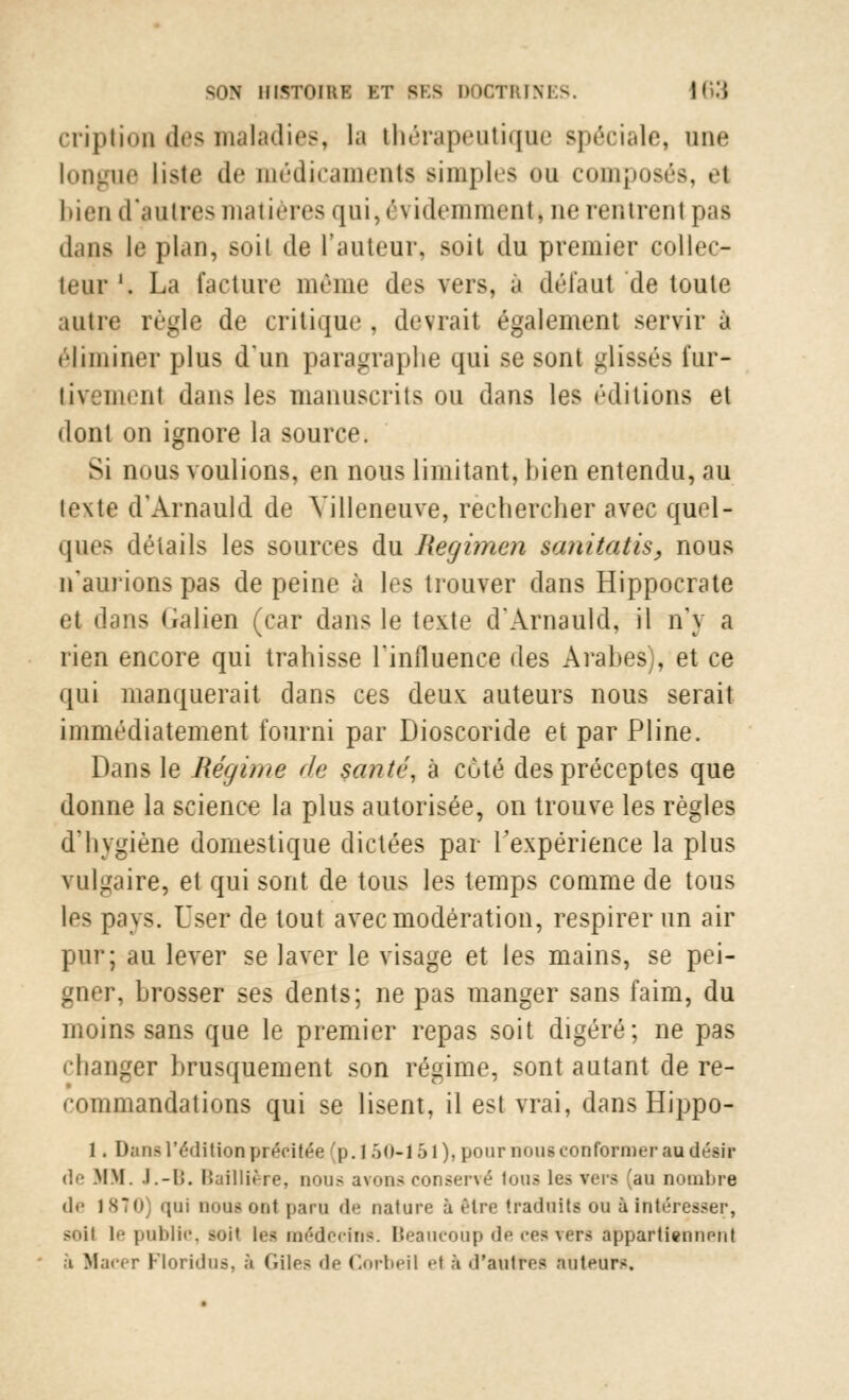 cription des maladies, la thérapeutique spéciale, une longue liste 11 « * médicaments simples du composés, el bien d'autres matières qui, évidemment* nerentreni pas dans le plan, soil de l'auteur, soit du premier collec- teur '. La facture même des vers, à défaut de toute autre règle de critique , devrait également servir à éliminer plus dun paragraphe qui se sont glissés fur- tivement dans les manuscrits ou dans les éditions et dont on ignore la source. Si nous voulions, en nous limitant, bien entendu, au texte d'Arnauld de Villeneuve, rechercher avec quel- ques détails les sources du Regimen mnitatis, nous n'aurions pas de peine à les trouver dans Hippocrate el dans Galien (car dans le texte d'Arnauld, il n'y a rien encore qui trahisse l'influence des Arabes), et ce qui manquerait dans ces deux auteurs nous serait immédiatement fourni par Dioscoride et par Pline. Dans le Régime de santé, à coté des préceptes que donne la science la plus autorisée, on trouve les règles d'hygiène domestique dictées par l'expérience la plus vulgaire, el qui sont de tous les temps comme de tous les pays. User de tout avec modération, respirer un air pur; au lever se laver le visage et les mains, se pei- gner, brosser ses dents; ne pas manger sans faim, du moins sans que le premier repas soit digéré; ne pas changer brusquement son régime, sont autant de re- commandations qui se lisent, il est vrai, dans Hippo- 1. Dans l'édition précitée [p. I .><>-1 51). pour nous conformer an désir de MM. .l.-li. Baillière, nous avons conservé loua Les vers [au nombre de 1870] qui QOUSOOl paru de nature à ftlre traduits ou à intéresser, soil le public, soi! les médecins. Beaucoup de ces vers appartiennent ;i Macer Floridus, à Giles de Corbeil el à d'autres auteurs.