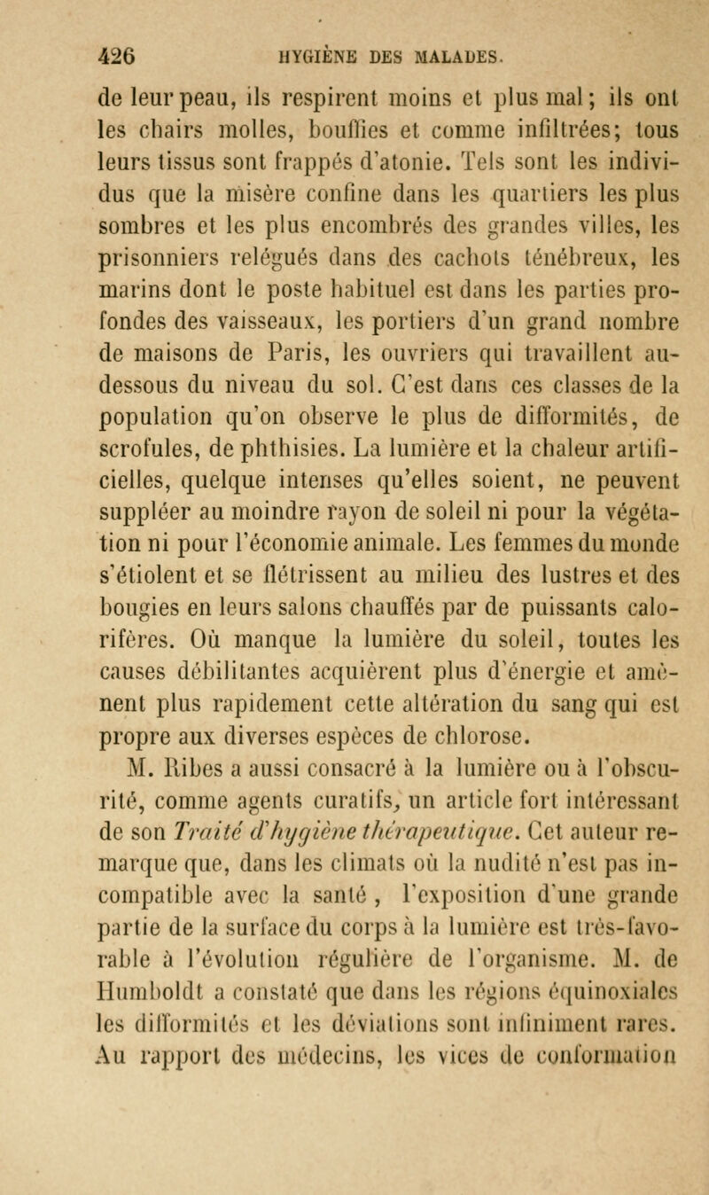 de leur peau, ils respirent moins et plus mal; ils ont les chairs molles, bouflies et comme infiltrées; tous leurs tissus sont frappés d'atonie. Tels sont les indivi- dus que la misère confine dans les quartiers les plus sombres et les plus encombrés des grandes villes, les prisonniers relégués dans des cachots ténébreux, les marins dont le poste habituel est dans les parties pro- fondes des vaisseaux, les portiers d'un grand nombre de maisons de Paris, les ouvriers qui travaillent au- dessous du niveau du sol. C'est dans ces classes de la population qu'on observe le plus de difformités, de scrofules, de phthisies. La lumière et la chaleur artifi- cielles, quelque intenses qu'elles soient, ne peuvent suppléer au moindre rayon de soleil ni pour la végéta- tion ni pour l'économie animale. Les femmes du monde s'étiolent et se flétrissent au milieu des lustres et des bougies en leurs salons chauffés par de puissants calo- rifères. Où manque la lumière du soleil, toutes les causes débilitantes acquièrent plus d'énergie et amè- nent plus rapidement cette altération du sang qui est propre aux diverses espèces de chlorose. M. llibes a aussi consacré à la lumière ou à l'obscu- rité, comme agents cura tifs,, un article fort intéressant de son Traité d'hygiène thérapeutique. Cet auteur re- marque que, dans les climats où la nudité n'est pas in- compatible avec la santé , l'exposition d'une grande partie de la surface du corps à la lumière est trés-favo- rable à révolution régulière de l'organisme. M. de Ilumboldt a constaté que dans les régions équinoxiàles les difformités et les déviations sont infiniment rares. Au rapport des médecins, les vices de conformai ion