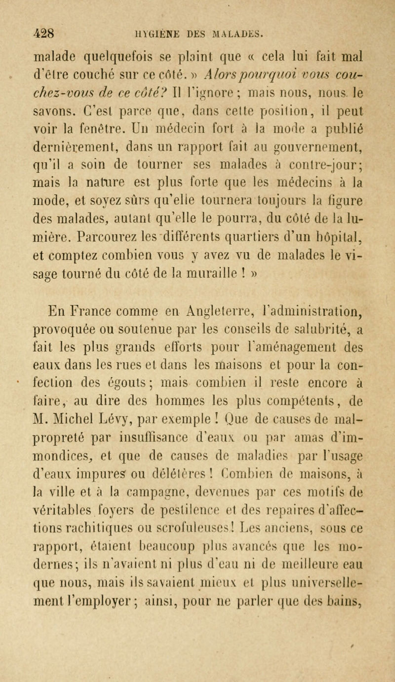 malade quelquefois se plaint que « cela lui fait mal d'être couché sur ce côté. » Alors pourquoi vous cou- chez-vous de ce côté? Il l'ignore ; mais nous, nous le savons. C'est parce que, dans celle position, il peut voir la fenêtre. Un médecin fort à la mode a publié dernièrement, dans un rapport fait au gouvernement, qu'il a soin de tourner ses malades à contre-jour; mais la nature est plus forte que les médecins à la mode, et soyez sûrs qu'elle tournera toujours la ligure des malades, autant qu'elle le pourra, du côté de la lu- mière. Parcourez les différents quartiers d'un hôpital. et comptez combien vous y avez vu de malades le vi- sage tourné du côté de la muraille ! » En France comme en Angleterre, l'administration, provoquée ou soutenue par les conseils de salubrité, a fait les plus grands efforts pour l'aménagement des eaux dans les rues et dans les maisons et pour la con- fection des égouts ; mais combien il reste encore à faire, au dire des hommes les plus compétents, de M. Michel Lévy, par exemple ! Que de causes de mal- propreté par insuffisance d'eaux ou par amas d'im- mondices, et que de causes de maladies par l'usage d'eaux impures ou délétères! Combien de maisons, à la ville et à la campagne, devenues par ces motifs de véritables foyers de pestilence et des repaires d'affec- tions rachitiques ou scrofuleuses! Les anciens, sous ce rapport, étaient beaucoup plus avancés que les mo- dernes; î 1 s n'avaient ni plus d'eau ni de meilleure eau que nous, mais ils savaient mieux et plus universelle- ment l'employer ; ainsi, pour ne parler que des bains,