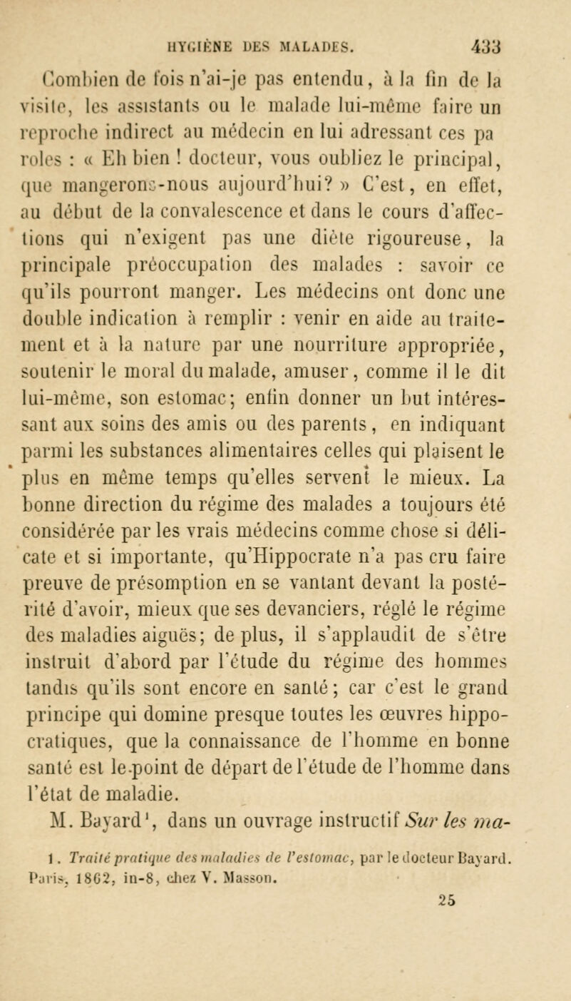Combien de l'ois n'ai-je pas entendu, à la lin de la visite, les assistants ou le malade lui-même faire un reproche indirect au médecin en lui adressant ces pa rôles : » Eh bien ! docteur, vous oubliez le principal, que mangerons-nous aujourd'hui?» C'est, en effet, au début de la convalescence et dans le cours d'affec- tions qui n'exigent pas une diète rigoureuse, la principale préoccupation des malades : savoir ce qu'ils pourront manger. Les médecins ont donc une double indication à remplir : venir en aide au traite- ment et à la nature par une nourriture appropriée, soutenir le moral du malade, amuser, comme il le dit lui-même, son estomac; enfin donner un but intéres- sant aux soins des amis ou des parents, en indiquant parmi les substances alimentaires celles qui plaisent le plus en même temps qu'elles servent le mieux. La bonne direction du régime des malades a toujours été considérée par les vrais médecins comme chose si déli- cate et si importante, qu'Hippocrate n'a pas cru faire preuve de présomption en se vantant devant la posté- rité d'avoir, mieux que ses devanciers, réglé le régime des maladies aiguës; déplus, il s'applaudit de s'être instruit d'abord par l'étude du régime des hommes tandis qu'ils sont encore en santé ; car c'est le grand principe qui domine presque toutes les œuvres hippo- cratiques, que la connaissance de l'homme en bonne santé est le-point de départ de l'étude de l'homme dans l'état de maladie. M. Bavard1, dans un ouvrage instructif Sur les ma- 1. Traite pratique des maladies de l'estomac, par le docteur Bavard. Paris. 18G2, in-8, chez V. Masson. 25