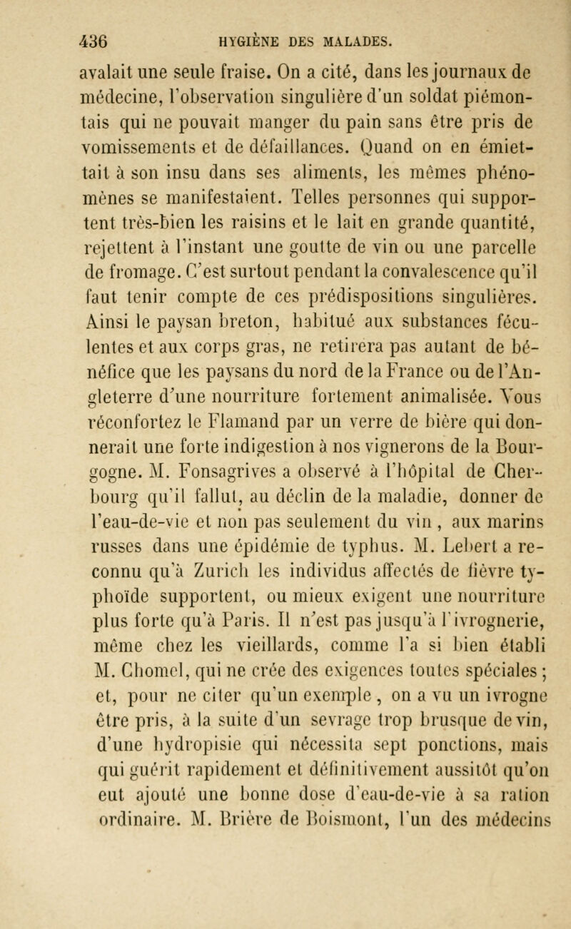 avalait une seule fraise. On a cité, dans les journaux de médecine, l'observation singulière d'un soldat piénion- tais qui ne pouvait manger du pain sans être pris de vomissements et de défaillances. Quand on en endet- tait à son insu dans ses aliments, les mêmes phéno- mènes se manifestaient. Telles personnes qui suppor- tent très-bien les raisins et le lait en grande quantité, rejettent à l'instant une goutte de vin ou une parcelle de fromage. C'est surtout pendant la convalescence qu'il faut tenir compte de ces prédispositions singulières. Ainsi le paysan breton, habitué aux substances fécu- lentes et aux corps gras, ne retirera pas autant de bé- néfice que les paysans du nord de la France ou de l'An- gleterre d'une nourriture fortement animalisée. Vous réconfortez le Flamand par un verre de bière qui don- nerait une forte indigestion à nos vignerons de la Bour- gogne. M. Fonsagrives a observé à l'hôpital de Cher- bourg qu'il fallut, au déclin de la maladie, donner de l'eau-de-vie et non pas seulement du vin , aux marins russes dans une épidémie de typhus. M. Lebert a re- connu qu'à Zurich les individus affectés de lièvre ty- phoïde supportent, ou mieux exigent une nourriture plus forte qu'à Paris. Il n'est pas jusqu'à l'ivrognerie, même chez les vieillards, comme l'a si bien établi M. Chomel, qui ne crée des exigences toutes spéciales ; et, pour ne citer qu'un exemple , on a vu un ivrogne être pris, à la suite d'un sevrage trop brusque devin, d'une hydropisie qui nécessita sept ponctions, mais qui guérit rapidement et définitivement aussitôt qu'on eut ajouté une bonne dose d'eau-de-vie à sa ration ordinaire. M. Brière de Boismont, l'un des médecins