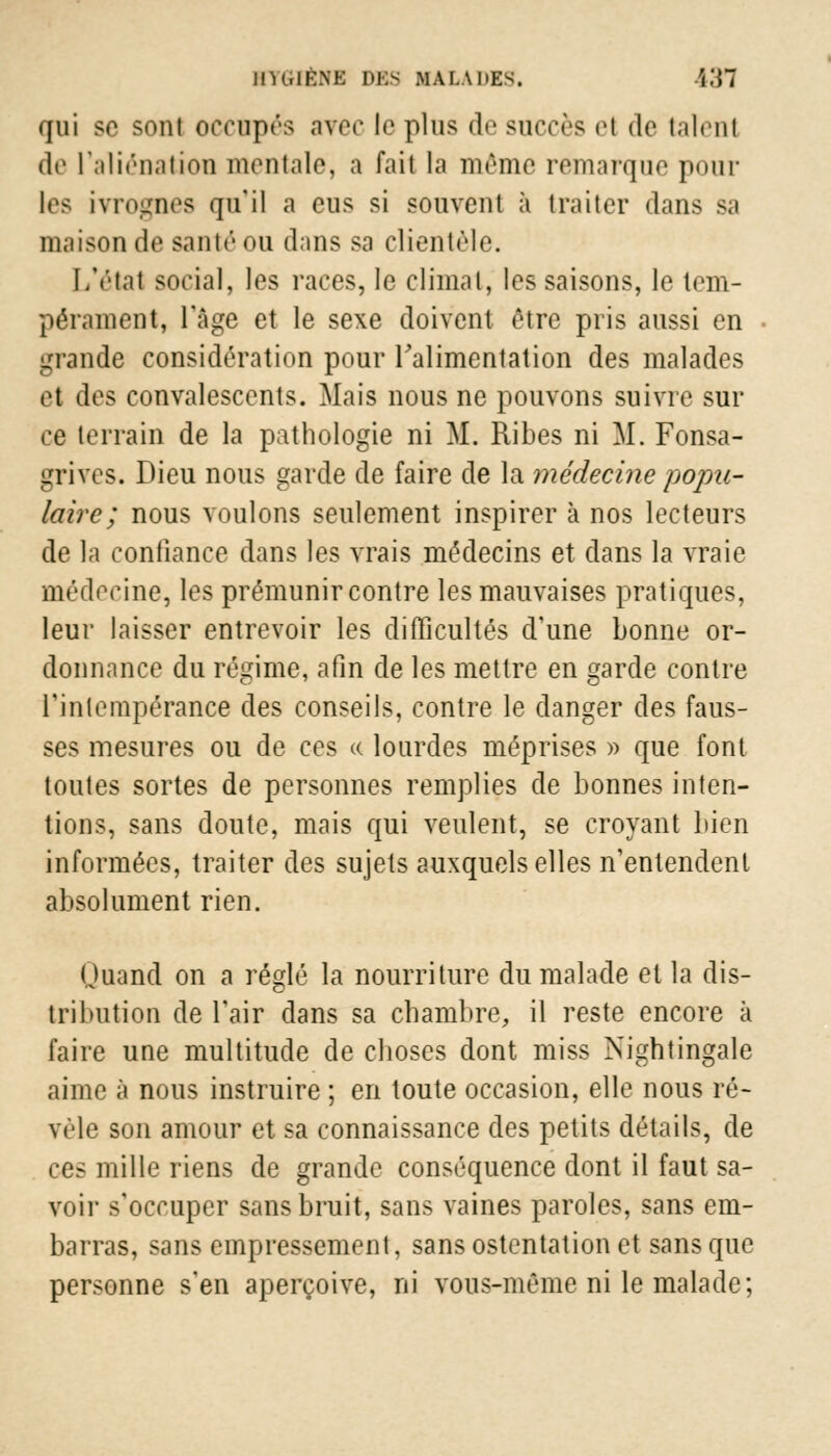 iih.ikm: DBS MAI.AHES. î.'H qui se soui occupés avec le plus de succès e! de talent de l'aliénation mentale, a fait la mémo remarque pour les ivil-ucs qu'il a eus si souvent à traiter dans sa maison de santé ou dans sa clientèle. L'état social, les races, le climat, les saisons, le tem- pérament, l'âge et le sexe doivent être pris aussi en grande considération pour l'alimentation des malades et des convalescents. Mais nous ne pouvons suivre sur ce terrain de la pathologie ni M. Ribes ni M. Fonsa- grivcs. Dieu nous garde de faire de la médecine popu- laire ; nous voulons seulement inspirer à nos lecteurs de la confiance dans les vrais médecins et dans la vraie médecine, les prémunir contre les mauvaises pratiques, leur laisser entrevoir les difficultés d'une bonne or- donnance du régime, afin de les mettre en garde contre l'intempérance des conseils, contre le danger des faus- ses mesures ou de ces « lourdes méprises » que font toutes sortes de personnes remplies de bonnes inten- tions, sans doute, mais qui veulent, se croyant bien informées, traiter des sujets auxquels elles n'entendent absolument rien. Quand on a réglé la nourriture du malade et la dis- tribution de l'air dans sa chambre, il reste encore à faire une multitude de choses dont miss Nightingale aime à nous instruire ; en toute occasion, elle nous ré- vèle son amour et sa connaissance des petits détails, de ces mille riens de grande conséquence dont il faut sa- voir s'occuper sans bruit, sans vaines paroles, sans em- barras, sans empressement, sans ostentation et sans que personne s'en aperçoive, ni vous-même ni le malade;