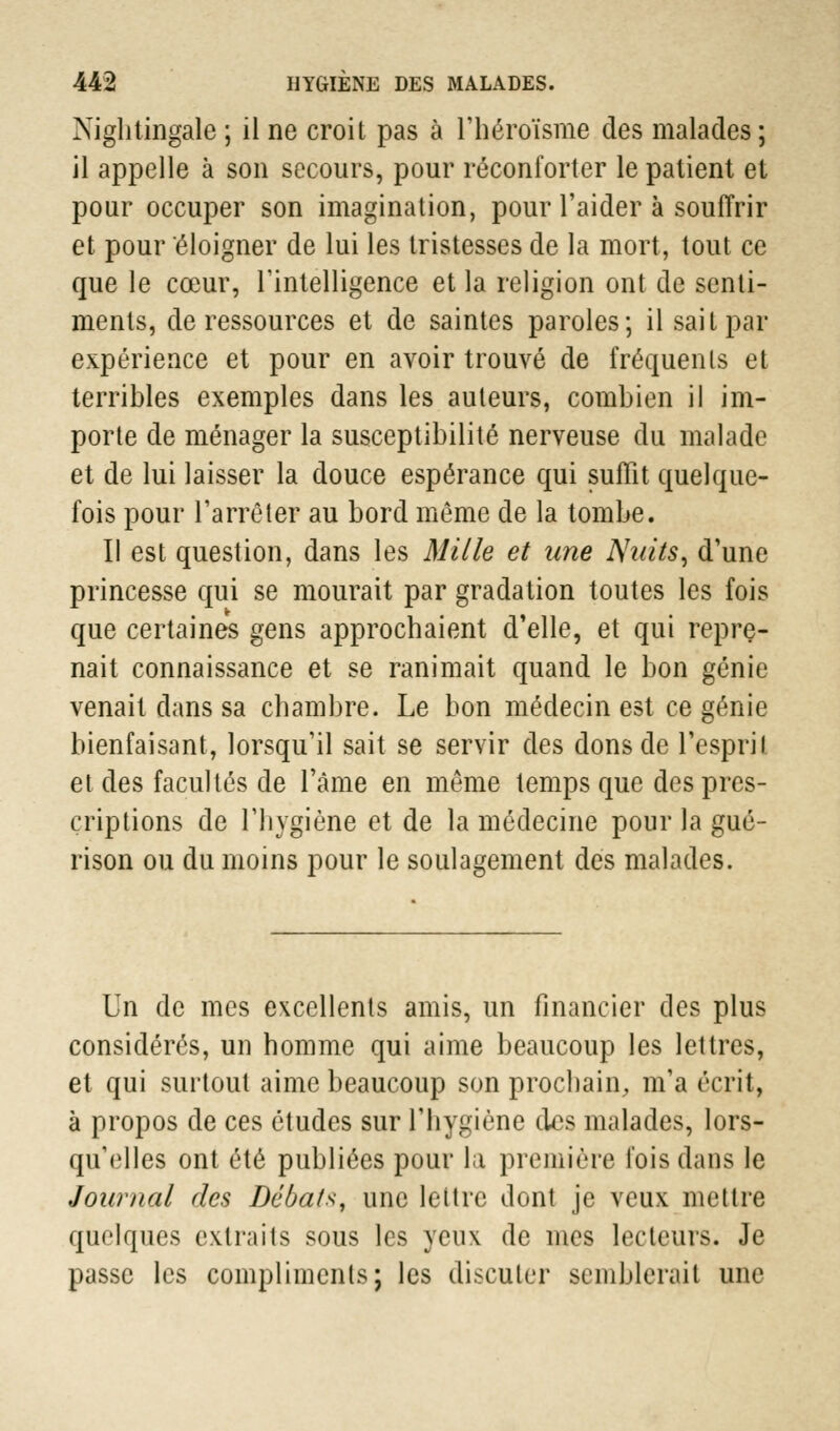 Nightiflgale ; il ne croit pas à l'héroïsme des malades ; il appelle à son secours, pour réconforter le patient et pour occuper son imagination, pour l'aider à souffrir et pour éloigner de lui les tristesses de la mort, tout ce que le cœur, l'intelligence et la religion ont de senti- ments, de ressources et de saintes paroles; il sait par expérience et pour en avoir trouvé de fréquents et terribles exemples dans les auteurs, combien il im- porte de ménager la susceptibilité nerveuse du malade et de lui laisser la douce espérance qui suffit quelque- fois pour l'arrêter au bord même de la tombe. Il est question, dans les Mille et une Nuits, d'une princesse qui se mourait par gradation toutes les fois que certaines gens approchaient d'elle, et qui repre- nait connaissance et se ranimait quand le bon génie venait dans sa chambre. Le bon médecin est ce génie bienfaisant, lorsqu'il sait se servir des dons de l'esprit et des facultés de l'âme en même temps que des pres- criptions de l'hygiène et de la médecine pour la gué- rison ou du moins pour le soulagement des malades. Un de mes excellents amis, un financier des plus considérés, un homme qui aime beaucoup les lettres, et qui surtout aime beaucoup son prochain, m'a écrit, à propos de ces études sur l'hygiène des malades, lors- qu'elles ont été publiées pour la première fois dans le Journal des Débats, une lettre dont je veux mettre quelques extraits sous les yeux de mes lecteurs. Je passe les compliments; les discuter semblerait une