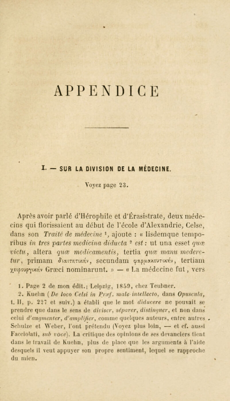 APPENDICE I- — SUR LA DIVISION DE LA MÉDECINE. Voyez page 23. Après avoir parlé d'Héropbile et d'Érasistrate, deux méde- cins qui florissaient au début de l'école d'Alexandrie, Celse, dans son Traité de médecine i, ajoute : « lisdemque tempo- ribus in très partes medicina diducta - est : ut una esset quœ victu, altéra quœ medicamentis, tertia quœ manu m tur, primam iuuTntvxfos secundam qp*p{j.axeurtxw, tertiam '/y.zvjzy.y.ii Grœci nominarunt. * — « La médecine fut, vers 1. Page 2 de mon édit.; Leipzig. 1859, chez Teulmer. 2. Kuehn (De loco Cciù in Prmf. maie intellecio, dans Optucula, t. II. p. 321 et suiv.) a établi que le mot diducere ne pouvait se prendre que dans le sens de diviser, séparer, dislinijuer, et non dans celui d'augmenter, d'amplifier, comme quelques auteurs, entre autres Schulze et Weber, l'ont prétendu (Voyez plus loin, — et cf. aussi Facciotati, tub voce). La critique des opinions de ses devanciers lienl dans le travail de Kin-lm. plus de place que les argumenta à t'aide desquels il veut appuyer -on propre sentiment, lequel se rapproche du mien.