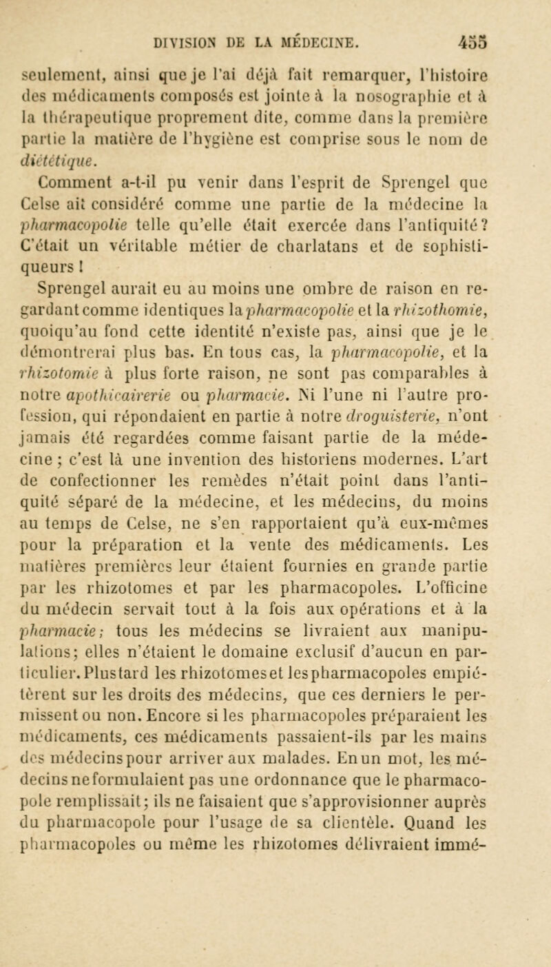 seulement, ainsi que je l'ai déjà fait remarquer, l'histoire des médicaments composés est jointe a la nosographie et a la thérapeutique proprement dite, comme dans la première partie la matière tle l'hygiène est comprise sous le nom de dû tétique. Comment a-t-il pu venir dans l'esprit de Sprengel que Ct'lse ait considéré comme une partie de la médecine la phœrmacopolie toile qu'elle était exercée dans l'antiquité? C'était un véritable métier de charlatans et de sophisli- queurs ! Sprengel aurait eu au moins une ombre de raison en re- gardant comme identiques lapharmacopolie et la rliizothomie, quoiqifau fond cette identité n'existe pas, ainsi que je le démontrerai plus bas. En tous cas, la pharmaeopolie, et la rhizotomie à plus forte raison, ne sont pas comparables à notre apothicairerie ou pharmacie. Ni l'une ni l'autre pro- fession, qui répondaient en partie à notre droguisterie, n'ont jamais été regardées comme faisant partie de la méde- cine; c'est là une invention des historiens modernes. L'art de confectionner les remèdes n'était point dans l'anti- quité séparé de la médecine, et les médecins, du moins au temps de Celse, ne s'en rapportaient qu'à eux-mêmes pour la préparation et la vente des médicaments. Les matières premières leur étaient fournies en grande partie par les rhizotomes et par les pharmacopoles. L'officine du médecin servait tout à la fois aux opérations et à la pharmacie; tous les médecins se livraient aux manipu- lations; elles n'étaient le domaine exclusif d'aucun en par- ticulier. Plustard les rhizotomeset lespharmacopoles empié- tèrent sur les droits des médecins, que ces derniers le per- missent ou non. Encore si les pharmacopoles préparaient les médicaments, ces médicaments passaient-ils par les mains des médecins pour arriver aux malades. Enun mot, les mé- decins ne formulaient pas une ordonnance que le pharmaco- poie remplissait; ils ne faisaient que s'approvisionner auprès du pharmacopole pour l'usage de sa clientèle. Quand les pharmacopoles ou même les rhizotomes délivraient immé-