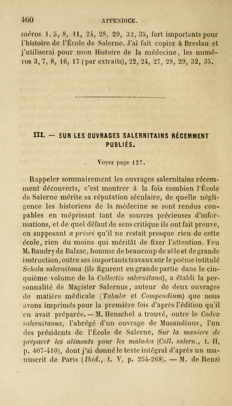 méros 1, o, 8, H, 24, 28, 29, 32, 35, fort importants pour l'histoire de l'École de Salerne. J'ai fait copier à Breslau et j'utiliserai pour mon Histoire de la médecine, les numé- ros 3, 7, 8, 16, 17 (par extraits), 22, 24, 27, 28, 29, 32, 35. III. - SUR LES OUVRAGES SALERNITAINS RÉCEMMENT PUBLIÉS. Voyez page 127. Rappeler sommairement les ouvrages salernitains récem- ment découverts, c'est montrer à la fois combien l'École de Salerne mérite sa réputation séculaire, de quelle négli- gence les historiens de la médecine se sont rendus cou- pables en méprisant tant de sources précieuses d'infor- mations, et de quel défaut de sens critique ils ont fait preuve, en supposant a priori qu'il ne restait presque rien de cette école, rien du moins qui méritât de fixer l'attention. Feu M. Baudry de Balzac, homme de beaucoup de zèle et de grande i nstruction, outre ses importants travaux sur le poème intitulé Srhoîa salernitana (ils figurent en grande partie dans le cin- quième volume de la Collectio salernitana), a établi la per- sonnalité de Magister Salernus, auteur de deux ouvrages de matière médicale {Tabula? et Compendium) que nous avons imprimés pour la première fois d'après l'édition qu'il en avait préparée.— M. Henschel a trouvé, outre le Codex salernitanus, l'abrégé d'un ouvrage de Musandinus, l'un des présidents de l'École de Salerne, Sur la manière de prépare? les aliments pour les mala<les {Coll. salern., t. 11, p. 407-410), dont j'ai donné le texte intégral d'après un ma- nuscrit de Paris (lbid., t. V, p. 254-268). —M. de Renzi