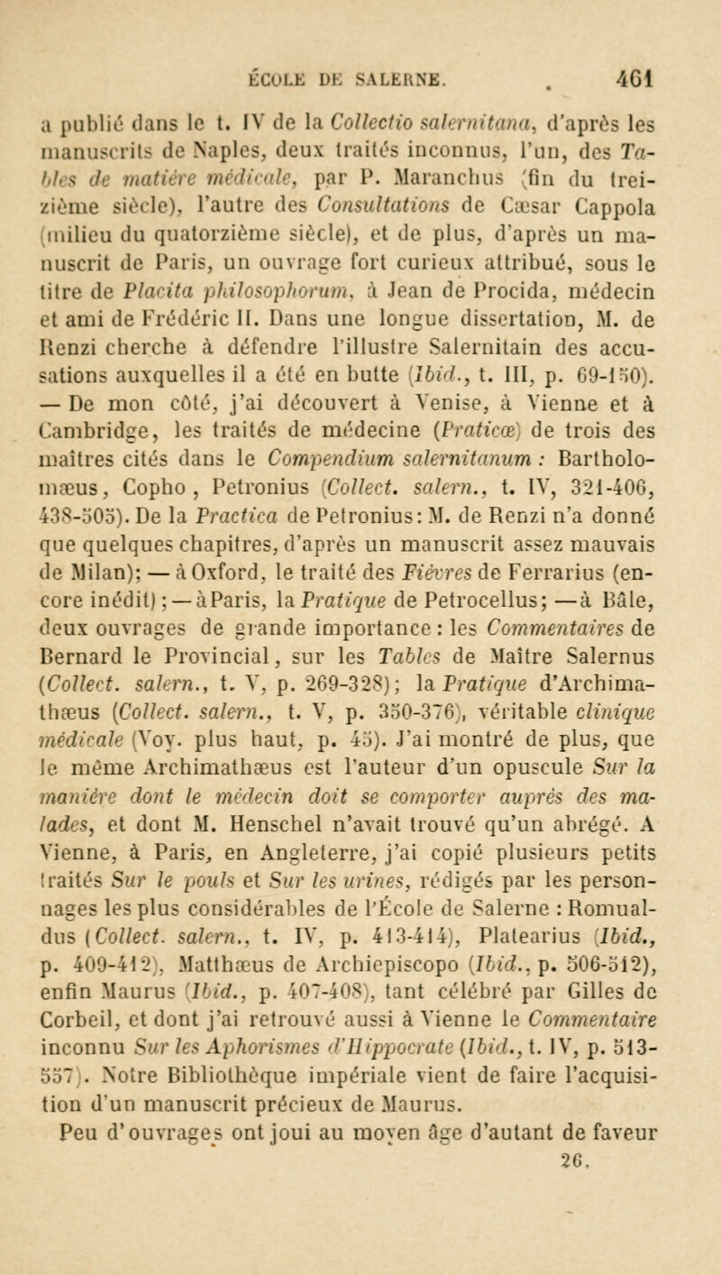 a publié dans le t. IV de la Collectio sakrnitana, d'après les manuscrits de Naples, deux traités inconnus, l'un, des Ta- bles de matiért médicale, par P. MaranchuS 'fin du trei- zième siècle), l'autre des Consultations de Caesar Cappola milieu du quatorzième siècle), et de plus, d'après un ma- nuscrit de Paris, un ouvrage fort curieux attribué, sous le litre de Placita philosophorum, à Jean de Procida, médecin et ami de Frédéric II. Dans une longue dissertation, M. de Ilenzi cherche à défendre l'illustre Salernitain des accu- sations auxquelles il a été en butte [Ibid., t. III, p. 69-150). — De mon côté, j'ai découvert à Venise, à Vienne et à Cambridge, les traités de médecine (Praticœ) de trois des maîtres cités dans le Compendium salernitnnum : Bartholo- mœus, Copho , Petronius [Collect. salem.. t. IV, 3iM-4iVi, 438-505). De la Practica de Petronius: M. de Renzi n'a donné que quelques chapitres, d'après un manuscrit assez mauvais de Milan): — a Oxford, le traité des Fièvres de Ferrarius (en- core inédit) ; —à Paris, la Pratique de Petrocellus; —à Bâte, deux ouvrages de grande importance: les Commentaires de Bernard le Provincial, sur les Tables de Maître Salernus (Colleet. salem., t. V, p. 269-328); la Pratique d'Archima- thœus [Collect. salem., t. V, p. 350-376 , véritable clinique médicale (Voy. plus haut, p. 45). J'ai montré de plus, que le même Archimathaeus est l'auteur d'un opuscule Sur la manière dont le médecin doit se comporter auprès des ma- lades, et dont M. Henschel n'avait trouvé qu'un abrégé. A Vienne, à Paris, en Angleterre, j'ai copié plusieurs petits traités Sur le pouls et Sur les urines, rédigés par les person- nages les plus considérables de l'École de Salerne : Romual- dus {Collect. salem.. t. IV, p. 413-414), Platearius lhid., p. 409-442 . Matthaeus de Archiepiscopo [Ibid., p. 506-;>i2), enfin Maurus 'lhid., p. 407-4OS , tant célébré par Gilles de Corbeil, et dont j'ai retrouvé aussi à Vienne le Commentaire inconnu Sur les Aphorismes d'Hippocrate {lbid., t. IV, p. 513- ...: . .Notre Bibliothèque impériale vient de faire l'acquisi- tion d'un manuscrit précieux de Maurus. Peu d'ouvrages ont joui au moyen fige d'autant de faveur 26.