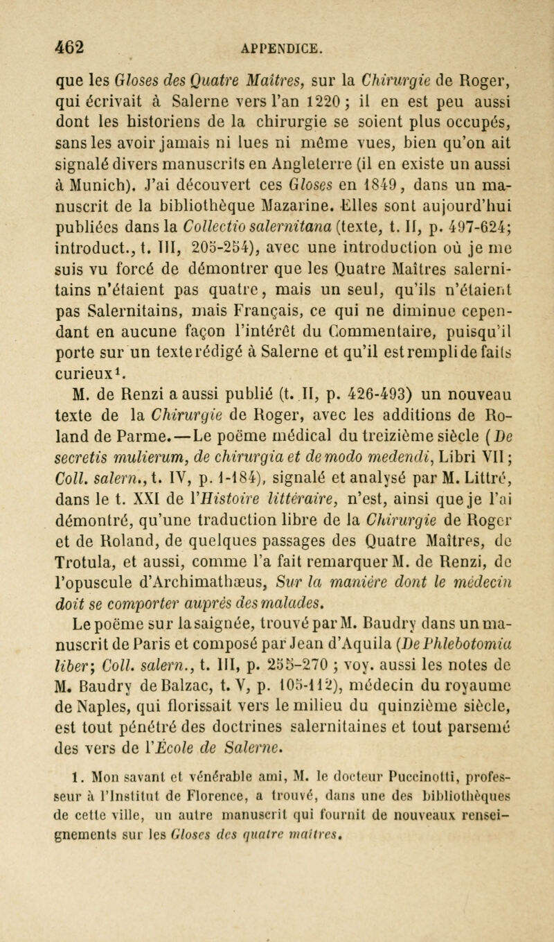 que les Gloses des Quatre Maîtres, sur la Chirurgie de Roger, qui écrivait à Salerne vers l'an 1220; il en est peu aussi dont les historiens de la chirurgie se soient plus occupés, sans les avoir jamais ni lues ni même vues, bien qu'on ait signalé divers manuscrits en Angleterre (il en existe un aussi à Munich). J'ai découvert ces Gloses en 1849, dans un ma- nuscrit de la bibliothèque Mazarine. Elles sont aujourd'hui publiées dans la Collectio salernitana (texte, t. II, p. 497-624; introduct., t. III, 20o-254), avec une introduction où je me suis vu forcé de démontrer que les Quatre Maîtres salerni- tains n'étaient pas quatre, mais un seul, qu'ils n'étaient pas Salernitains, mais Français, ce qui ne diminue cepen- dant en aucune façon l'intérêt du Commentaire, puisqu'il porte sur un texterédigé à Salerne et qu'il est rempli de faits curieux1. M. de Renzi a aussi publié (t. II, p. 426-493) un nouveau texte de la Chirurgie de Roger, avec les additions de Ro- land de Parme. — Le poëme médical du treizième siècle (De secretis mulierum, de chirurgia et de modo medendi, Libri VII ; Coll. salem., t. IV, p. 1-184), signalé et analysé par M. Littré, dans le t. XXI de VHistoire littéraire, n'est, ainsi que je l'ai démontré, qu'une traduction libre de la Chirurgie de Roger et de Roland, de quelques passages des Quatre Maîtres, de Trotula, et aussi, comme l'a fait remarquer M. de Renzi, de l'opuscule d'Archimathœus, Sur la manière dont le médecin doit se comporter auprès des malades. Le poëme sur lasaignée, trouvé par M. Baudry dans un ma- nuscrit de Paris et composé par Jean d'Aquila (De Vhlebotomia liber', Coll. salem., t. III, p. 255-270 ; voy. aussi les notes de M. Baudry de Balzac, t. V, p. 105-112), médecin du royaume de Naples, qui florissait vers le milieu du quinzième siècle, est tout pénétré des doctrines salernitaines et tout parsemé des vers de ÏÉcole de Salerne. 1. Mon savant et vénérable ami, M. le docteur Puccinotti, profes- seur à l'Institut de Florence, a trouvé, dans une des bibliothèques de cette ville, un autre manuscrit oui fournit de nouveaux rensei- gnements sur les Gloses des quatre maîtres.