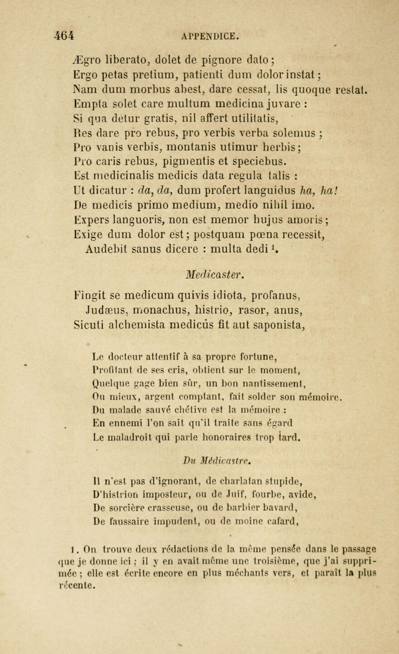 jEgro liberato, dolet de pignore dato; Ergo petas pretium, patienti dum dolorinstat; Nâm dum morbus abest, dare cessât, lis quoque reslat. Empta solet eare multum medicina juvare : Si qua detur gratis, nil affert utilitatis, Res dare pro rébus, pro verbis verba solenius ; Pro vanis verbis, montanis utimur herbis; Pro caris rébus, pigmentis et speciebus. Est niedicinalis medicis data régula talis : Ut dicatur : da, da, dum profert languidus ha, ha! De medicis primo médium, medio nihil imo. Expers languoris, non est memor hujus amoris ; Exige dum dolor est ; postquam pœna recessit, Audebit sanus dicere : multa dedi*. Medicaster. Fingit se medicum quivis idiota, profanus, Judœus, monachus, histrio, rasor, anus, Sicuti alchemista medicûs fit aut saponista, Le docteur alfenlif à sa propre fortune, Profilant de ses cris, obtient sur le moment, Quelque gage bien sûr, un bon nantissement, Ou mieux, argent comptant, fait solder son mémoire. Du malade sauvé chétive est la mémoire : En ennemi l'on sait qu'il traite sans égard Le maladroit qui parle honoraires trop iard. Du Médicasire. 11 n'est pas d'ignorant, de charlatan stupide, D'histrion imposteur, ou tic Juif, fourbe, avide, De sorcière crasseuse, ou de barbier bavard, De faussaire impudent, ou de moine cafard, I. On trouve deux rédactions de la même pensée dans le passage (pie je donne ici ; il y en avait même une troisième, que j'ai suppri- mée ; elle est écrite encore en plus méchants vers, et paraît la plus récente.