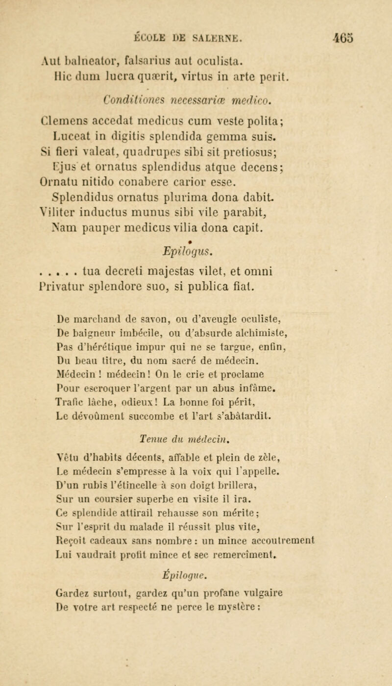 Aut balneator, falsariua aut oculista. Hic iluin lucra quaerit, virtua in arte périt. Conditiones necessariœ medico. L.lemens accédât medicus cum veste polita; Luceat in digitis splendida gemma suis. Si fieiï valeat, quadrupos sibi sit pretiosus; Ljus et ornatus splendidus atque decens; Ornatu nitido conabere carior esse. Splendidus ornatus plurima dona dabit Viliter inductus munus sibi vile parabit, Nam pauper medicus vilia dona capit. Epilogus. tua decreti majestas vilet, et omni Privatur splendore suo, si publica fiât. De marchand de savon, ou d'aveugle oculiste, De baigneur imbécile, ou d*absurtle alchimiste, Pas d'hérétique impur qui ne se targue, enOn, Du beau titre, du nom sacré de médecin. Médecin ! médecin! On le crie et proclame Pour escroquer l'argent par un abus infâme. Trafic lâche, odieux! La bonne foi périt, Le dévoùmenl succombe et l'art s'abâtardit. Tenue du médecin. Veto d'habits décents, affable et plein de zèle, Le médecin s'empresse à la voix qui l'appelle. D'un rubis l'étincelle à son doigt brillera, Sur un coursier superbe en visite il ira. Ce splendide attirail rehausse son mérite; Sur l'esprit du malade il réussit plus vite, Reçoit cadeaux sans nombre: un mince accoutrement Lui vaudrait profit mince et sec remercîment. Épilogue. Gardez surtout, gardez qu'un profane vulgaire De votre art respecté ne perce le mystère :