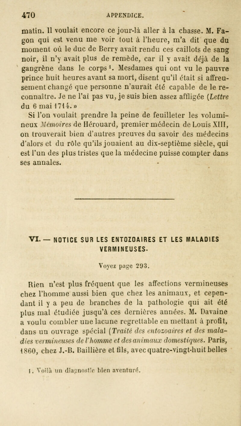 matin. 11 voulait encore ce jour-là aller à la chasse. M. Fa- gon qui est venu me voir tout à l'heure, m'a dit que du moment où le duc de Berry avait rendu ces caillots de sang noir, il n'y avait plus de remède, car il y avait déjà de la gangrène dans le corps1. Mesdames qui ont vu le pauvre prince huit heures avant sa mort, disent qu'il était si affreu- sement changé que personne n'aurait été capable de le re- connaître. Je ne l'ai pas vu, je suis bien assez affligée {Lettre du 6 mai 1714. » Si l'on voulait prendre la peine de feuilleter les volumi- neux Mémoires de Hérouard, premier médecin de Louis XIII, on trouverait bien d'autres preuves du savoir des médecins d'alors et du rôle qu'ils jouaient au dix-septième siècle, qui est l'un des plus tristes que la médecine puisse compter dans ses annales. VI.— NOTICE SUR LES ENTOZOAIRES ET LES MALADIES VERMINEUSES. Voyez page 293. Rien n'est plus fréquent que les affections vermineuses chez l'homme aussi bien que chez les animaux, et cepen- dant il y a peu de branches de la pathologie qui ait été plus mal étudiée jusqu'à ces dernières années. M. Davaine a voulu combler une lacune regrettable en mettant à profit, dans un ouvrage spécial (Traité des entozoaires et des mala- dies vermineuses de l'homme et des animaux domestiques. Paris, 4860, chez J.-B. Baillière et fils, avec quatre-vingt-huit belles I. Voilà un dîasnostic bien aventuré.