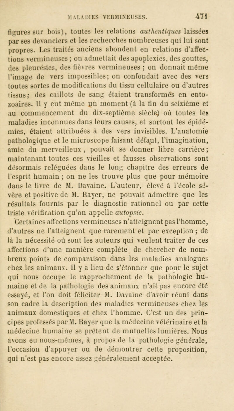 figures sur bois), toutes les relations authentiques laissées par ses devanciers et les recherches nombreuses qui lui sont propres. Les traités anciens abondent en relations d'affec- tions vermineuses ; on admettait des apoplexies, des gouttes, des pleurésies, des fièvres vermineuses ; on donnait même l'image de vers impossibles; on confondait avec des vers toutes sortes de modifications du tissu cellulaire ou d'autres tissus; des caillots de sang étaient transformés en ento- zoaires. Il y eut même un moment (à la tin du seizième et au commencement du dix-septième siècle) où toutes les maladies inconnues dans leurs causes, et surtout les épidé- mies, étaient attribuées à des vers invisibles. L'anatomie pathologique et le microscope faisant défaut, l'imagination, amie du merveilleux, pouvait se donner libre carrière; maintenant toutes ces vieilles et fausses observations sont désormais reléguées dans le long chapitre des erreurs de l'esprit humain ; on ne les trouve plus que pour mémoire dans le livre de M. Davaine. L'auteur, élevé à l'école sé- vère et positive de M. Rayer, ne pouvait admettre que les résultats fournis par le diagnostic rationnel ou par cette triste vérification qu'on appelle autopsie. Certaines affections vermineuses n'atteignent pas l'homme, d'autres ne l'atteignent que rarement et par exception ; de là la nécessité où sont les auteurs qui veulent traiter de ces affections d'une manière complète de chercher de nom- breux points de comparaison dans les maladies analogues chez les animaux. Il y a lieu de s'étonner que pour le sujet qui nous occupe le rapprochement de la pathologie hu- maine et de la pathologie des animaux n'ait pas encore été essayé, et l'on doit féliciter M. Davaine d'avoir réuni dans son cadre la description des maladies vermineuses chez les animaux domestiques et chez l'homme. C'est un des prin- cipes professés par M. Rayer que la médecine vétérinaire et la médecine humaine se prêtent de mutuelles lumières. Nous avons eu nous-mêmes, à propos de la pathologie générale, l'occasion d'appuyer ou de démontrer cette proposition, qui n'est pas encore assez généralement acceptée.