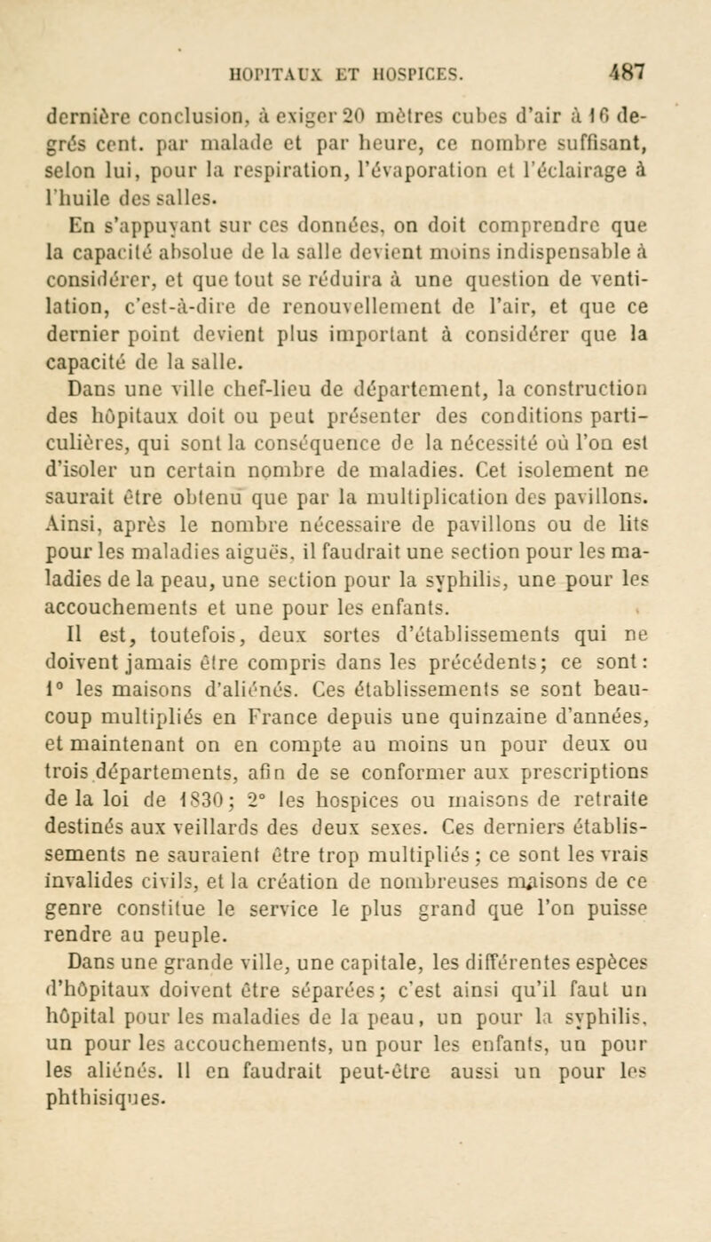 dernière conclusion, à exiger 20 mètres cubes d'air à 16 de- grés cent, par malade et par heure, ce nombre suffisant, selon lui, pour la respiration, l'évaporation et l'éclairage à l'huile des salles. En s'appuyant sur ces données, on doit comprendre que la capacité absolue de la salle devient moins indispensable à considérer, et que tout se réduira à une question de venti- lation, c'est-à-dire de renouvellement de l'air, et que ce dernier point devient plus important à considérer que la capacité de la salle. Dans une ville chef-lieu de département, la construction des hôpitaux doit ou peut présenter des conditions parti- culières, qui sont la conséquence de la nécessité où l'on est d'isoler un certain nombre de maladies. Cet isolement ne saurait être obtenu que par la multiplication des pavillons. Ainsi, après le nombre nécessaire de pavillons ou de lits pour les maladies aiguës, il faudrait une section pour les ma- ladies de la peau, une section pour la syphilis, une pour les accouchements et une pour les enfants. Il est, toutefois, deux sortes d'établissements qui ne doivent jamais être compris dans les précédents; ce sont: 1° les maisons d'aliénés. Ces établissements se sont beau- coup multipliés en France depuis une quinzaine d'années, et maintenant on en compte au moins un pour deux ou trois départements, afin de se conformer aux prescriptions de la loi de 1830; 2° les hospices ou maisons de retraite destinés aux veillards des deux sexes. Ces derniers établis- sements ne sauraient être trop multipliés; ce sont les vrais invalides civils, et la création de nombreuses maisons de ce genre constitue le service le plus grand que l'on puisse rendre au peuple. Dans une grande ville, une capitale, les différentes espèces d'hôpitaux doivent être séparées; c'est ainsi qu'il faut un hôpital pour les maladies de la peau, un pour la syphilis. un pour les accouchements, un pour les enfants, un pour les aliénés. Il en faudrait peut-être aussi un pour les phthisiques.