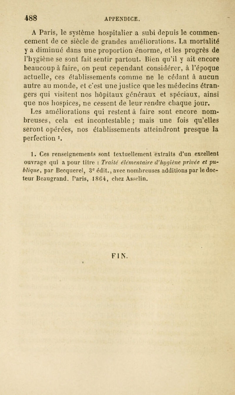 A Paris, le système hospitalier a subi depuis le commen- cement de ce siècle de grandes améliorations. La mortalité y a diminué dans une proportion énorme, et les progrès de l'hygiène se sont fait sentir partout. Bien qu'il y ait encore beaucoup à faire, on peut cependant considérer, à l'époque actuelle, ces établissements comme ne le cédant à aucun autre au monde, et c'est une justice que les médecins étran- gers qui visitent nos hôpitaux généraux et spéciaux, ainsi que nos hospices, ne cessent de leur rendre chaque jour. Les améliorations qui restent à faire sont encore nom- breuses, cela est incontestable; mais une fois qu'elles seront opérées, nos établissements atteindront presque la perfection •« 1. Ces renseignements sont textuellement extraits d'un excellent ouvrage qui a pour titre : Traite élémentaire d'hygiène privée et pu- blique, par Becquerel, 3e édit., avec nombreuses additions par le doc- teur Beaugrand. Paris, 18G4, chez As.-olin. FIN.